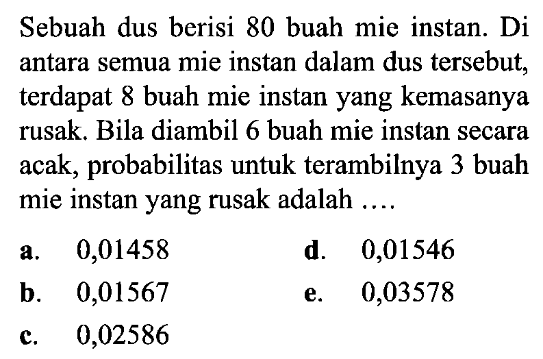 Sebuah dus berisi 80 buah mie instan. Di antara semua mie instan dalam dus tersebut, terdapat 8 buah mie instan yang kemasanya rusak. Bila diambil 6 buah mie instan secara acak, probabilitas untuk terambilnya 3 buah mie instan yang rusak adalah ....