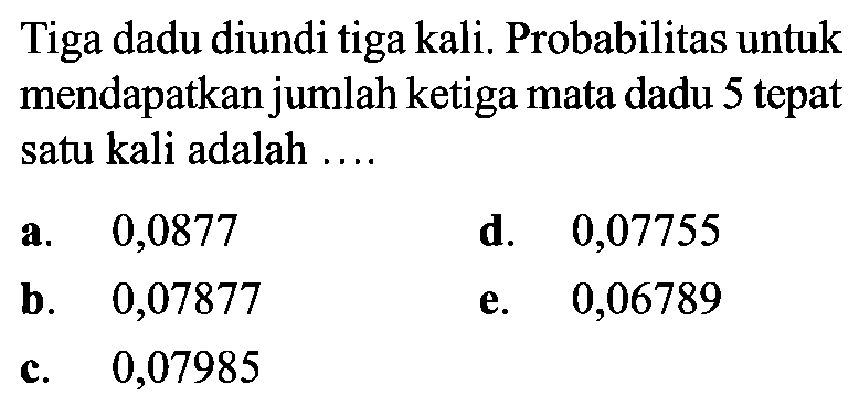 Tiga dadu diundi tiga kali. Probabilitas untuk mendapatkan jumlah ketiga mata dadu 5 tepat satu kali adalah ....a. 0,0877d. 0,07755b.   0,07877 e. 0,06789c. 0,07985