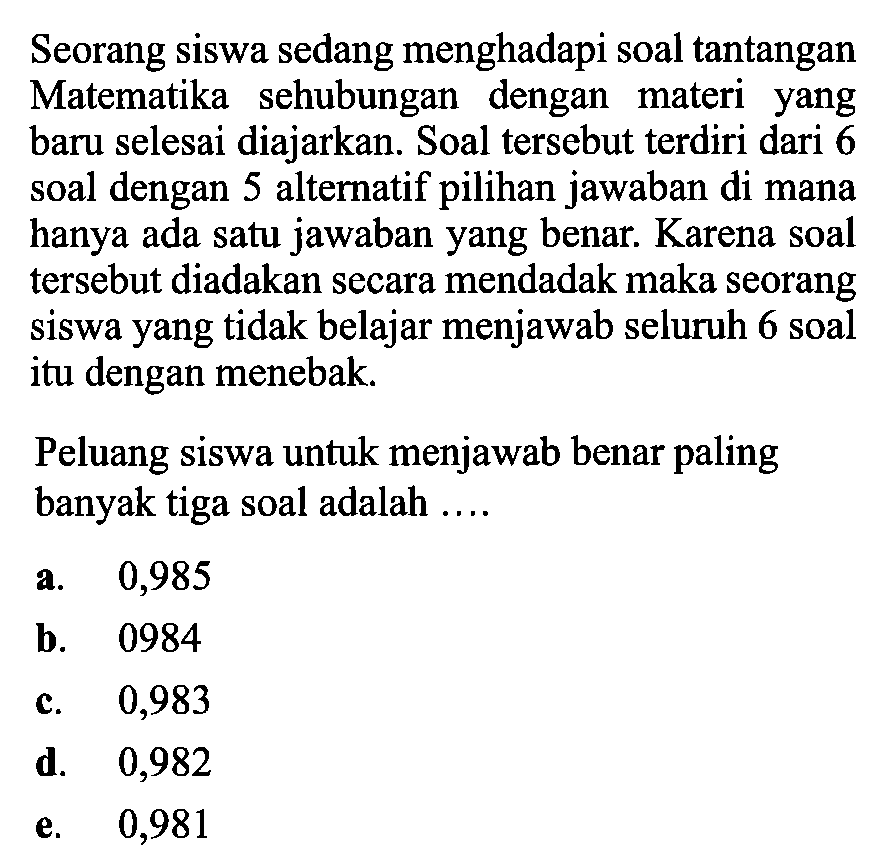 Seorang siswa sedang menghadapi soal tantangan Matematika sehubungan dengan materi yang baru selesai diajarkan. Soal tersebut terdiri dari 6 soal dengan 5 alternatif pilihan jawaban di mana hanya ada satu jawaban yang benar. Karena soal tersebut diadakan secara mendadak maka seorang siswa yang tidak belajar menjawab seluruh 6 soal itu dengan menebak.Peluang siswa untuk menjawab benar paling banyak tiga soal adalah .... 