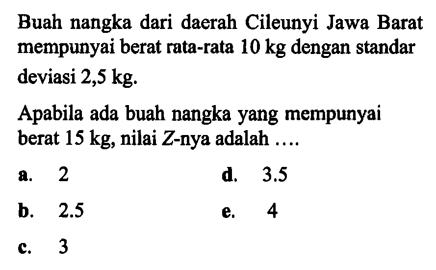 Buah nangka dari daerah Cileunyi Jawa Barat mempunyai berat rata-rata 10 kg dengan standar deviasi 2,5 kg.Apabila ada buah nangka yang mempunyai berat 15 kg, nilai Z-nya adalah ....