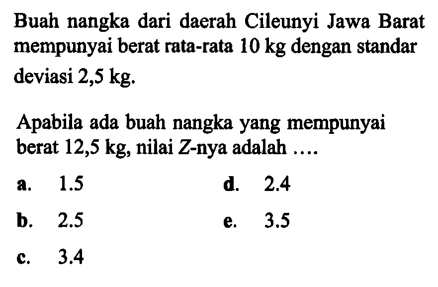 Buah nangka dari daerah Cileunyi Jawa Barat mempunyai berat rata-rata 10 kg dengan standar deviasi 2,5 kg.Apabila ada buah nangka yang mempunyai berat 12,5 kg, nilai Z-nya adalah ....