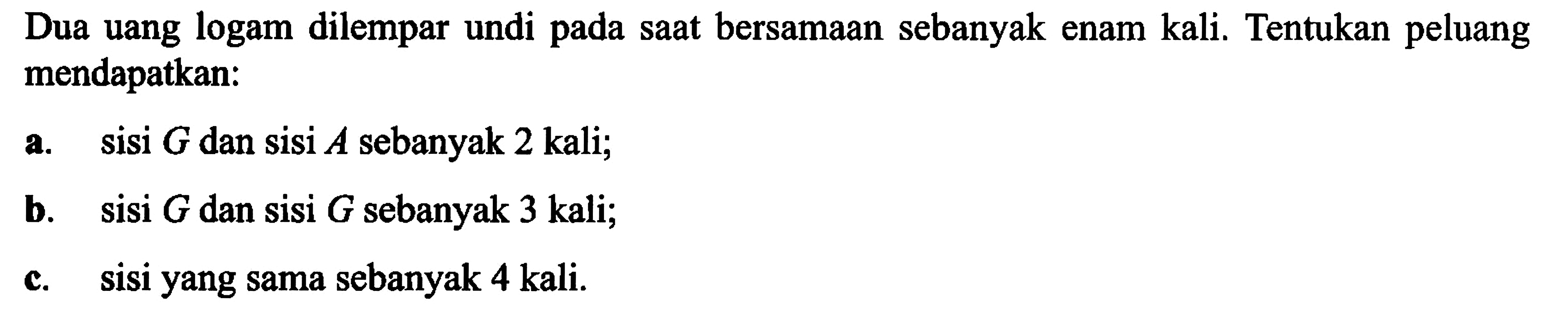 Dua uang logam dilempar undi pada saat bersamaan sebanyak enam kali. Tentukan peluang mendapatkan:a. sisi G dan sisi A sebanyak 2 kali;b. sisi G dan sisi G sebanyak 3 kali;c. sisi yang sama sebanyak 4 kali.