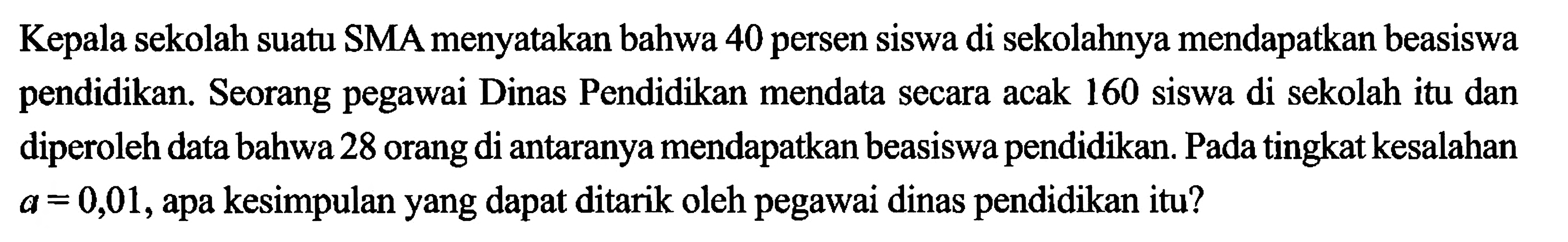 Kepala sekolah suatu SMA menyatakan bahwa 40 persen siswa di sekolahnya mendapatkan beasiswa pendidikan. Seorang pegawai Dinas Pendidikan mendata secara acak 160 siswa di sekolah itu dan diperoleh data bahwa 28 orang di antaranya mendapatkan beasiswa pendidikan. Pada tingkat kesalahan a=0,01, apa kesimpulan yang dapat ditarik oleh pegawai dinas pendidikan itu?