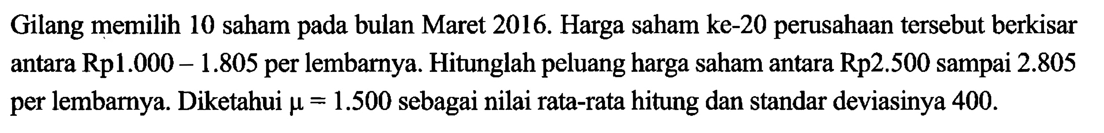 Gilang memilih 10 saham pada bulan Maret 2016. Harga saham ke-20 perusahaan tersebut berkisar antara Rp1.000-1.805 per lembarnya. Hitunglah peluang harga saham antara Rp2.500 sampai 2.805 per lembarnya. Diketahui  mu=1.500 sebagai nilai rata-rata hitung dan standar deviasinya 400.