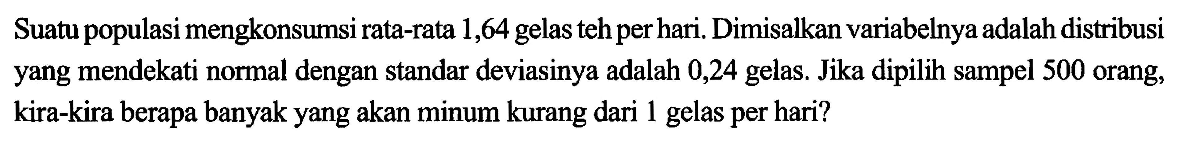 Suatu populasi mengkonsumsi rata-rata 1,64 gelas teh per hari. Dimisalkan variabelnya adalah distribusi yang mendekati normal dengan standar deviasinya adalah 0,24 gelas. Jika dipilih sampel 500 orang, kira-kira berapa banyak yang akan minum kurang dari 1 gelas per hari?