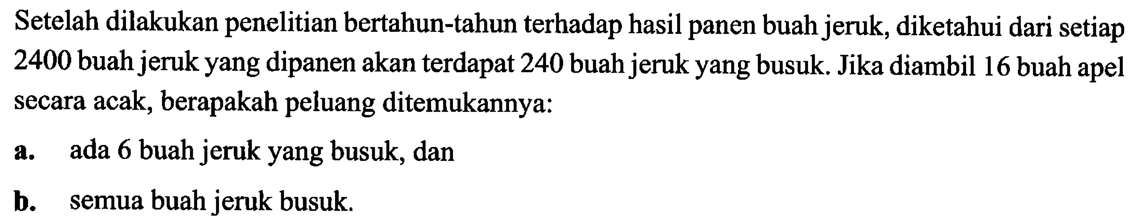 Setelah dilakukan penelitian bertahun-tahun terhadap hasil panen buah jeruk, diketahui dari setiap 2400 buah jeruk yang dipanen akan terdapat 240 buah jeruk yang busuk. Jika diambil 16 buah apel secara acak, berapakah peluang ditemukannya:a. ada 6 buah jeruk yang busuk, danb. semua buah jeruk busuk.