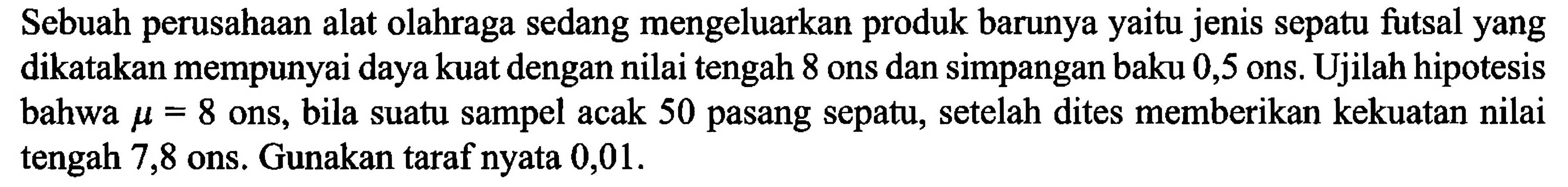 Sebuah perusahaan alat olahraga sedang mengeluarkan produk barunya yaitu jenis sepatu futsal yang dikatakan mempunyai daya kuat dengan nilai tengah 8 ons dan simpangan baku 0,5 ons. Ujilah hipotesis bahwa mu=8 ons, bila suatu sampel acak 50 pasang sepatu, setelah dites memberikan kekuatan nilai tengah 7,8 ons. Gunakan taraf nyata 0,01. 