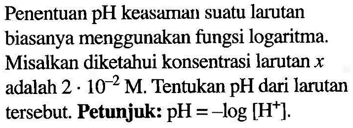 Penentuan pH keasaman suatu larutan biasanya menggunakan fungsi logaritma. Misalkan diketahui konsentrasi larutan x adalah 2.10^(-2) M. Tentukan pH dari larutan tersebut. Petunjuk: pH=-log[H^+].