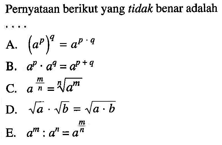 Pernyataan berikut yang tidak benar adalah ... A. (a^p)^q=a^(p.q) B. a^p.a^q=a^(p+q) C. a^(m/n)=a^(m/n) D. akar(a). akar(b)=akar(a.b) E. a^m:a^n=a^(m/n)