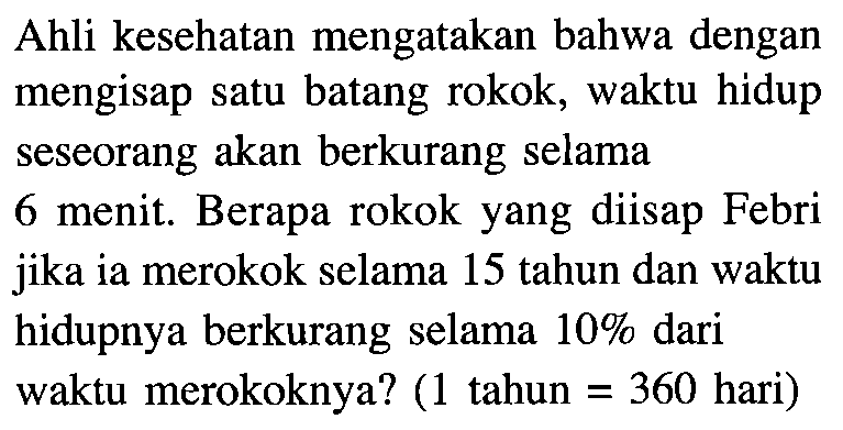 Ahli kesehatan mengatakan bahwa dengan mengisap satu batang rokok, waktu hidup seseorang akan berkurang selama 6 menit. Berapa rokok yang diisap Febri jika ia merokok selama 15 tahun dan waktu hidupnya berkurang selama 10% dari waktu merokoknya? (1 tahun=360 hari)