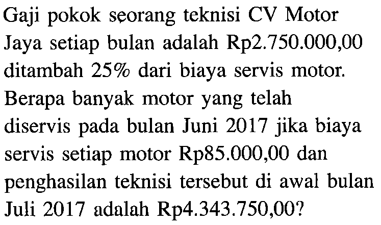 Gaji pokok seorang teknisi CV Motor Jaya setiap bulan adalah Rp2.750.000,00 ditambah 25% dari biaya servis motor. Berapa banyak motor yang telah diservis bulan Juni 2017 jika biaya pada servis setiap motor Rp85.000,00 dan penghasilan teknisi tersebut di awal bulan Juli 2017 adalah Rp4.343.750,00?