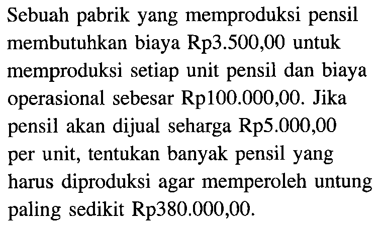 Sebuah pabrik yang memproduksi pensil membutuhkan biaya Rp3.500,00 untuk memproduksi setiap unit pensil dan biaya operasional sebesar Rp100.000,00. Jika pensil akan dijual seharga Rp5.000,00 per unit, tentukan banyak pensil yang harus diproduksi agar memperoleh untung paling sedikit Rp380.000,00.