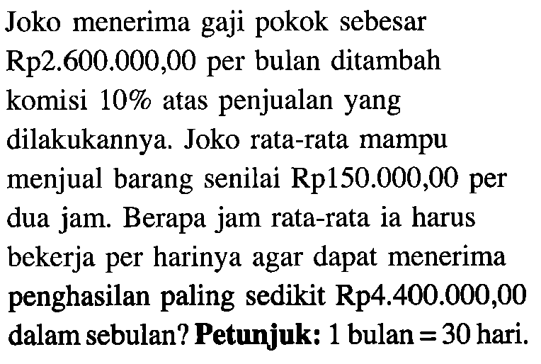 Joko menerima gaji pokok sebesar Rp2.600.000 ,00 per bulan ditambah komisi 10% atas penjualan yang dilakukannya. Joko rata-rata mampu menjual barang senilai Rp150.000,00 per dua jam. Berapa jam rata-rata ia harus bekerja per harinya agar dapat menerima penghasilan paling sedikit Rp4.400.000,00 dalam sebulan? Petunjuk: 1 bulan = 30 hari.