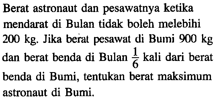 Berat astronaut dan pesawatnya ketika mendarat di Bulan tidak boleh melebihi 200 kg. Jika berat pesawat di Bumi 900 kg dan berat benda di Bulan 1/6 kali dari berat benda di Bumi, tentukan berat maksimum astronaut di Bumi.