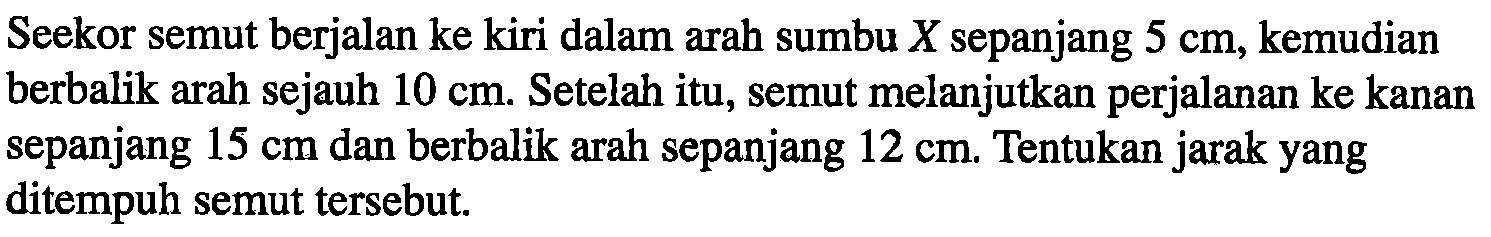 Seekor semut berjalan ke kiri dalam arah sumbu X sepanjang 5 cm, kemudian berbalik arah sejauh 10 cm. Setelah itu, semut melanjutkan perjalanan ke kanan sepanjang 15 cm dan berbalik arah sepanjang 12 cm. Tentukan jarak yang ditempuh semut tersebut.