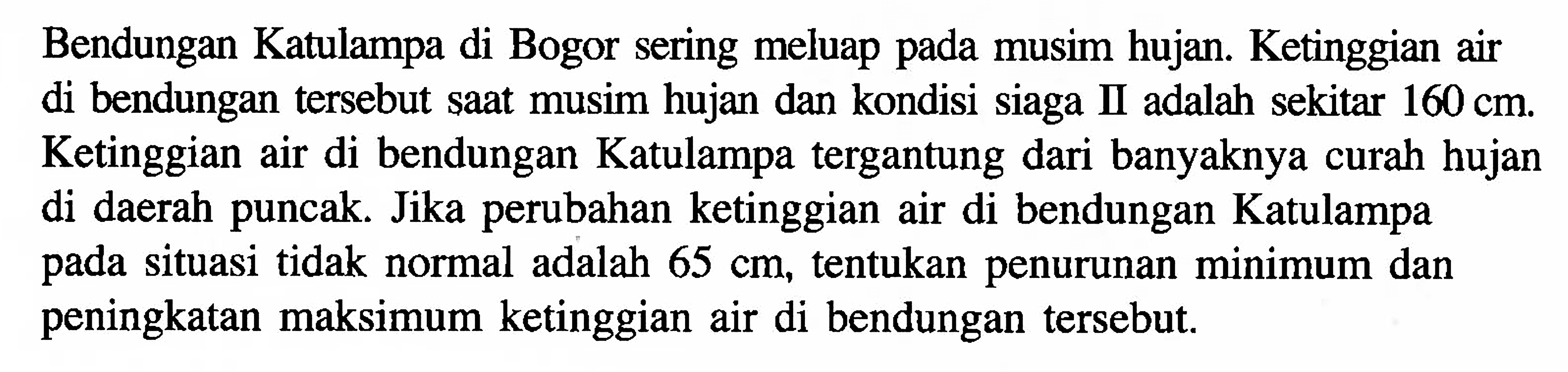 Bendungan Katulampa di Bogor sering meluap pada musim hujan. Ketinggian air di bendungan tersebut saat musim hujan dan kondisi siaga II adalah sekitar 160 cm. Ketinggian air di bendungan Katulampa tergantung dari banyaknya curah hujan di daerah puncak. Jika perubahan ketinggian air di bendungan Katulampa situasi tidak normal adalah 65 cm, tentukan penurunan minimum dan pada peningkatan maksimum ketinggian air di bendungan tersebut.