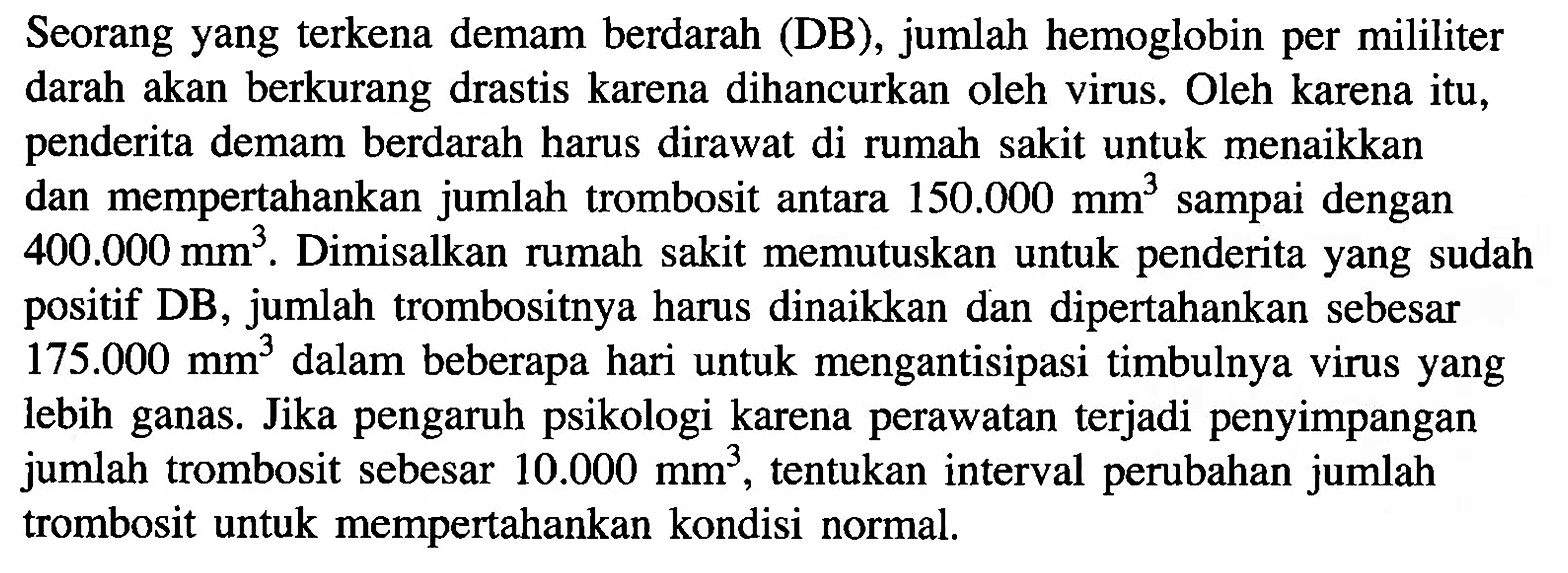 Seorang yang terkena demam berdarah (DB), jumlah hemoglobin per mililiter darah akan berkurang drastis karena dihancurkan oleh virus Oleh karena itu, penderita demam berdarah harus dirawat di rumah sakit untuk menaikkan dan mempertahankan jumlah trombosit antara 150.000 sampai dengan mm 400.000 Dimisalkan rumah sakit memutuskan untuk penderita yang sudah mm. positif DB, jumlah trombositnya harus dinaikkan dan dipertahankan sebesar 175.000 dalam beberapa hari untuk mengantisipasi timbulnya virus yang mm3 lebih ganas. Jika pengaruh psikologi karena perawatan terjadi penyimpangan jumlah trombosit sebesar 10.000 tentukan interval perubahan jumlah mm? trombosit untuk mempertahankan kondisi normal.