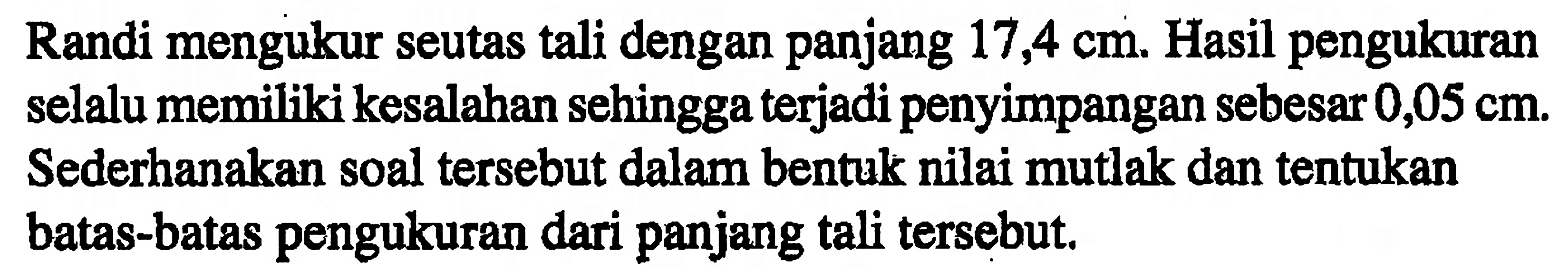 Randi mengukur seutas tali dengan panjang 17,4 cm, Hasil pengukuran selalu memiliki kesalahan sehingga terjadi penyimpangan sebesar 0,05 cm. Sederhanakan soal tersebut dalam bentuk nilai mutlak dan tentukan batas-batas pengukuran dari panjang tali tersebut.