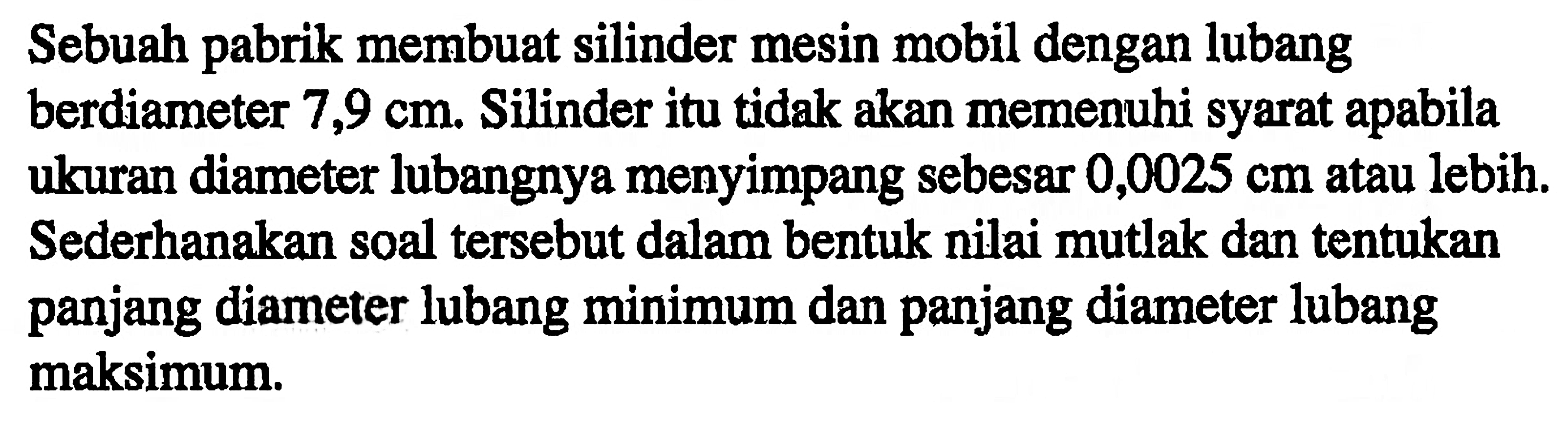 Sebuah pabrik membuat silinder mesin mobil dengan lubang berdiameter 7,9 cm. Silinder itu tidak akan memenuhi syarat apabila ukuran diameter lubangnya menyimpang sebesar 0,0025 cm atau lebih. Sederhanakan soal tersebut dalam bentuk nilai mutlak dan tentukan panjang diameter lubang minimum dan panjang diameter lubang maksimum.