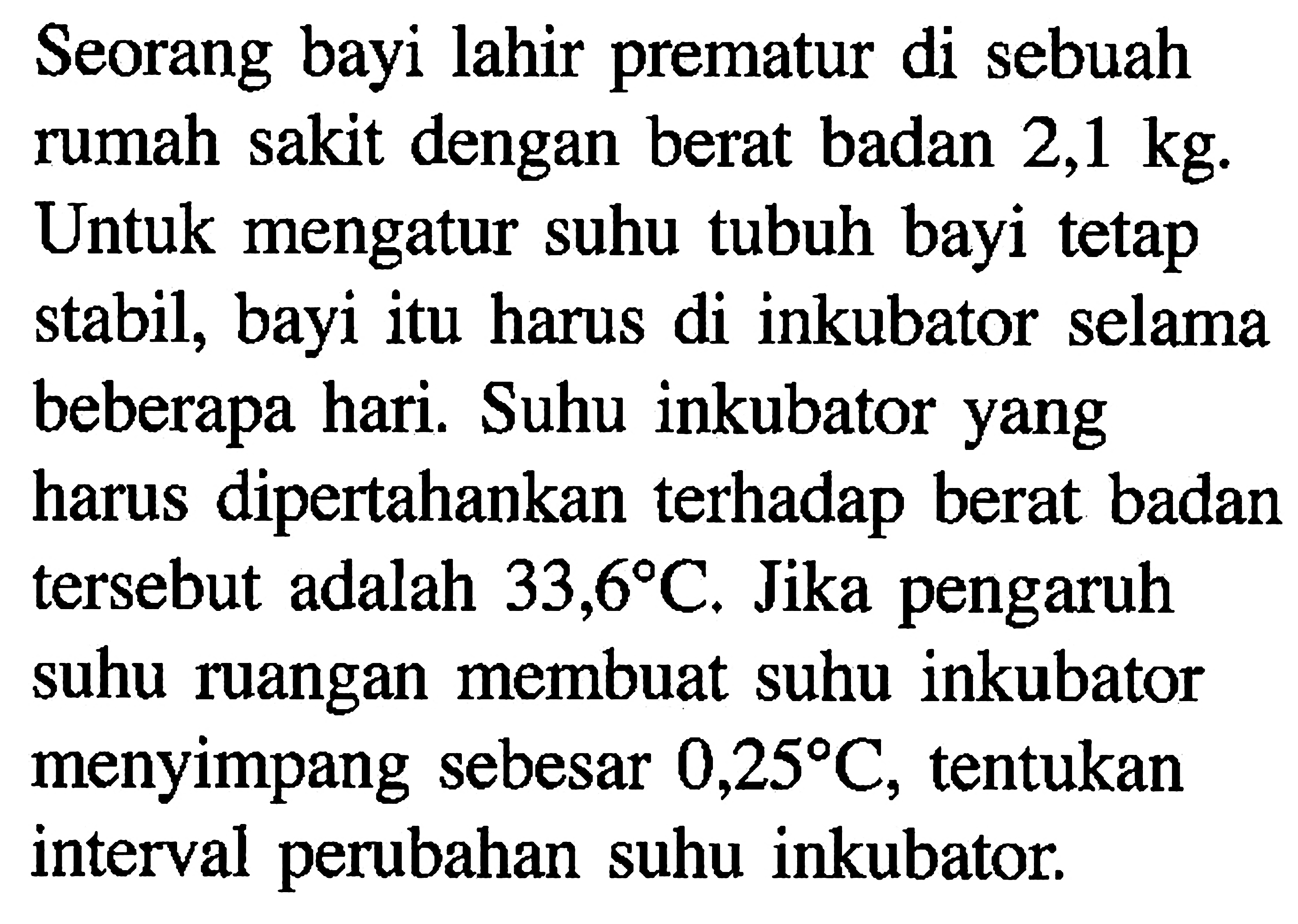 Seorang bayi lahir prematur di sebuah rumah sakit dengan berat badan 2,1 kg. Untuk mengatur suhu tubuh bayi tetap stabil, bayi itu harus di inkubator selama beberapa hari. Suhu inkubator yang harus dipertahankan terhadap berat badan tersebut adalah 33,6 C. Jika pengaruh suhu ruangan membuat suhu inkubator menyimpang sebesar 0,25 C, tentukan interval perubahan suhu inkubator.