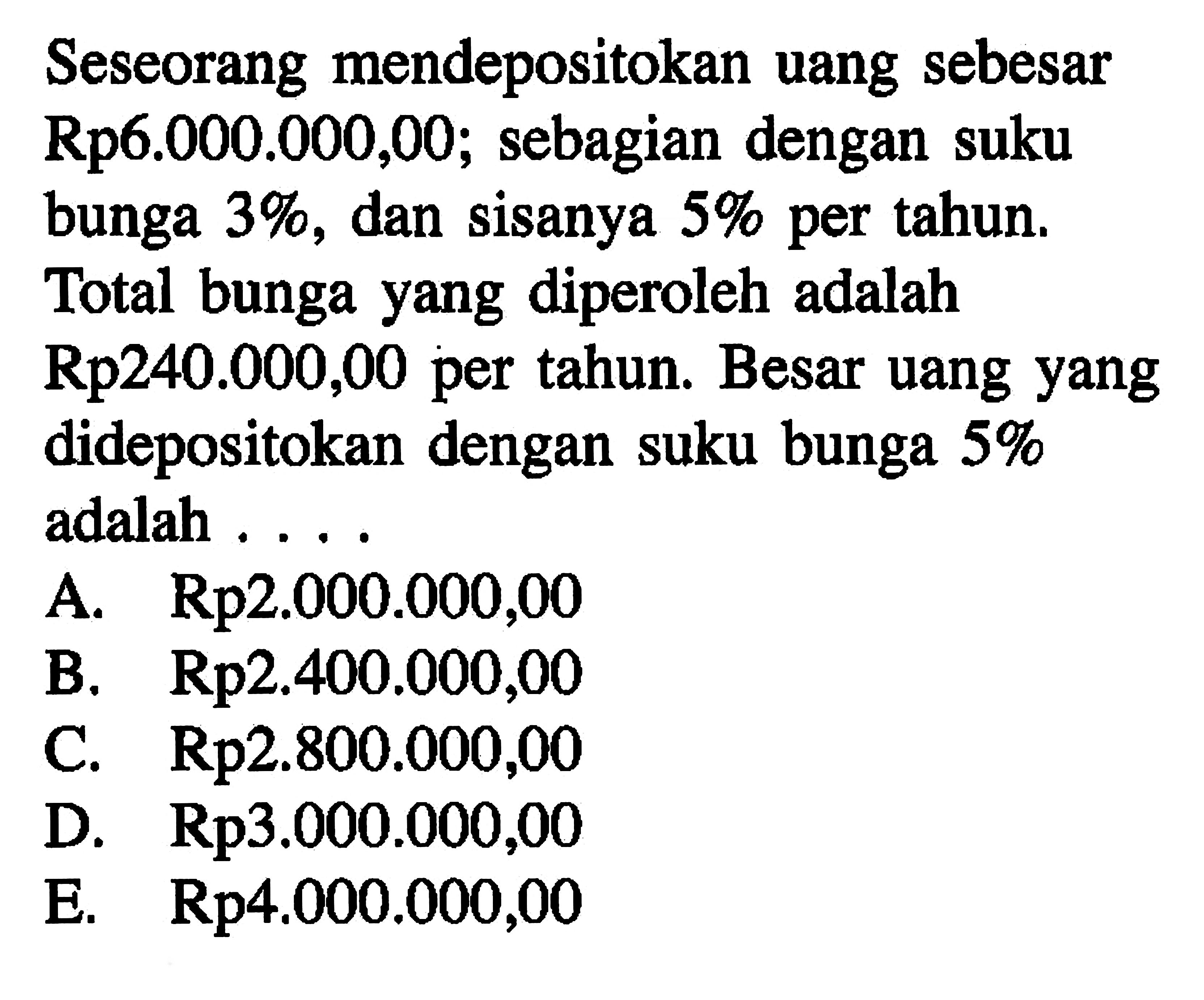 Seseorang mendepositokan uang sebesar Rp6.000.000,00; sebagian dengan suku bunga 3%, dan sisanya 5% per tahun. Total bunga yang diperoleh adalah Rp240.000,00 per tahun. Besar uang yang didepositokan dengan suku bunga 5% adalah . . . .