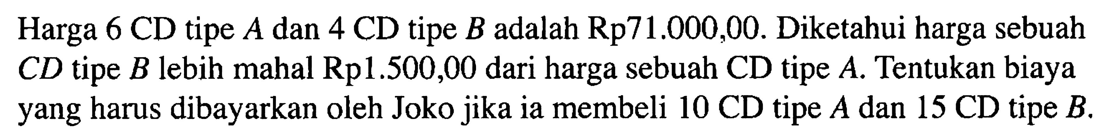 Harga 6 CD tipe A dan 4 CD tipe B adalah Rp 71.000,00. Diketahui harga sebuah CD tipe B lebih mahal Rp1.500,00 dari harga sebuah CD tipe A. Tentukan biaya yang harus dibayarkan oleh Joko jika ia membeli 10 CD tipe A dan 15 CD tipe B.