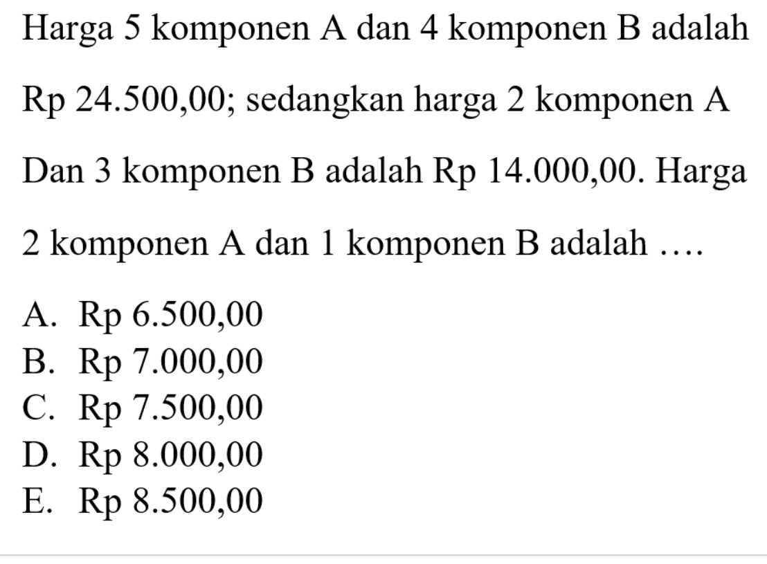 Harga 5 komponen A dan 4 komponen B adalah Rp 24.500,00; sedangkan harga 2 komponen A Dan 3 komponen B adalah Rp 14.000,00. Harga 2 komponen A dan 1 komponen B adalah ....