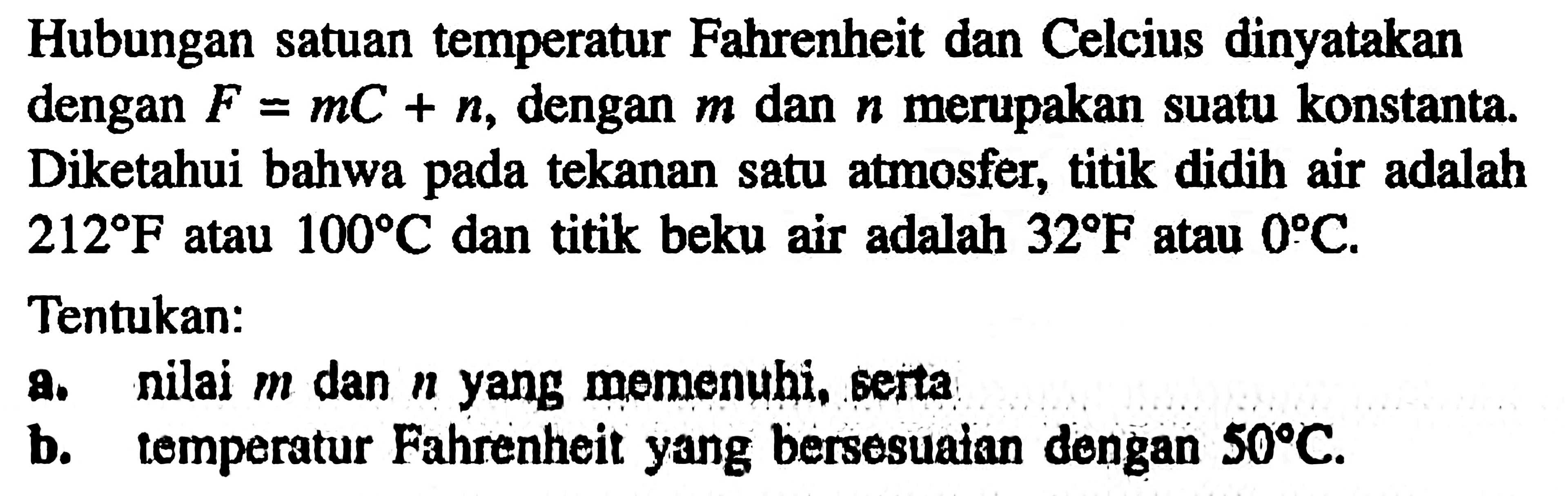 Hubungan satuan temperatur Fahrenheit dan Celcius dinyatakan dengan dengan F=mC+n, dengan m dan n merupakan suatu konstanta. Diketahui bahwa tekanan satu atmosfer, titik didih air adalah pada 212 F atau 100 C dan titik beku air adalah 32 F atau 0 C. Tentukan: a. nilai m dan n yang memenuhi, serta b. temperatur Fahrenheit yang bersesuaian dengan 50 C.