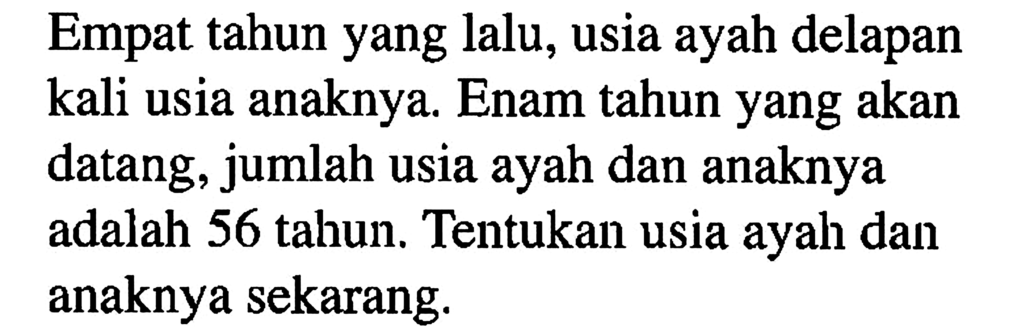 Empat tahun yang lalu, usia ayah delapan kali usia anaknya. Enam tahun yang akan datang, jumlah usia ayah dan anaknya adalah 56 tahun. Tentukan usia ayah dan anaknya sekarang.