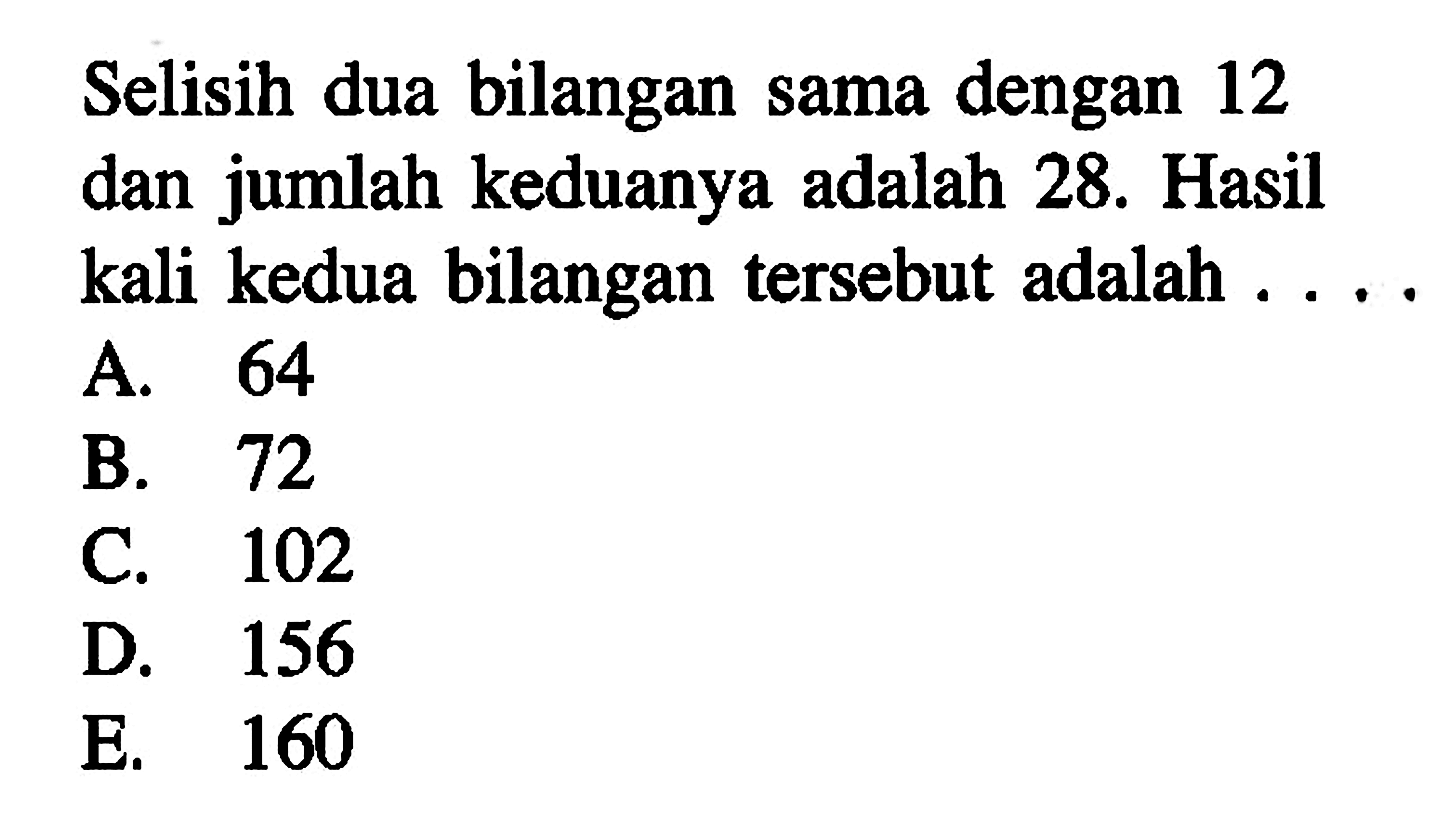 Selisih dua bilangan sama dengan 12 dan jumlah
 keduanya adalah 28. Hasil kali kedua bilangan 
 tersebut adlah...
 
 A. 64
 B. 72
 C. 102
 D. 156
 E. 160