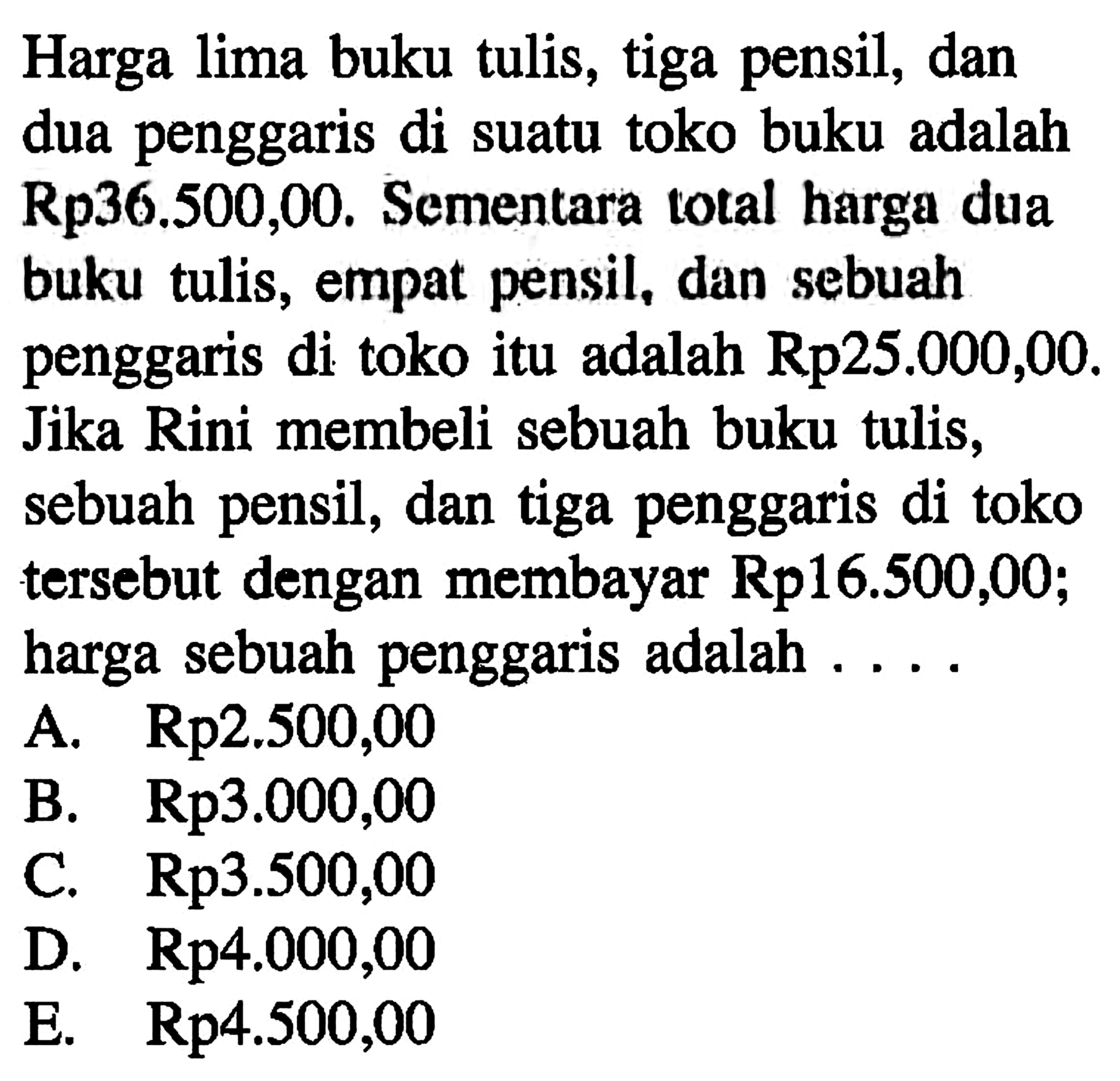 Harga lima buku tulis, tiga pensil, dan dua penggaris di suatu toko buku adalah Rp 36.500,00 . Sementara total harga dua buku tulis, empat pensil, dan sebuah penggaris di toko itu adalah Rp25.000,00. Jika Rini membeli sebuah buku tulis, sebuah pensil, dan tiga penggaris di toko tersebut dengan membayar Rp 16.500,00; harga sebuah penggaris adalah ....