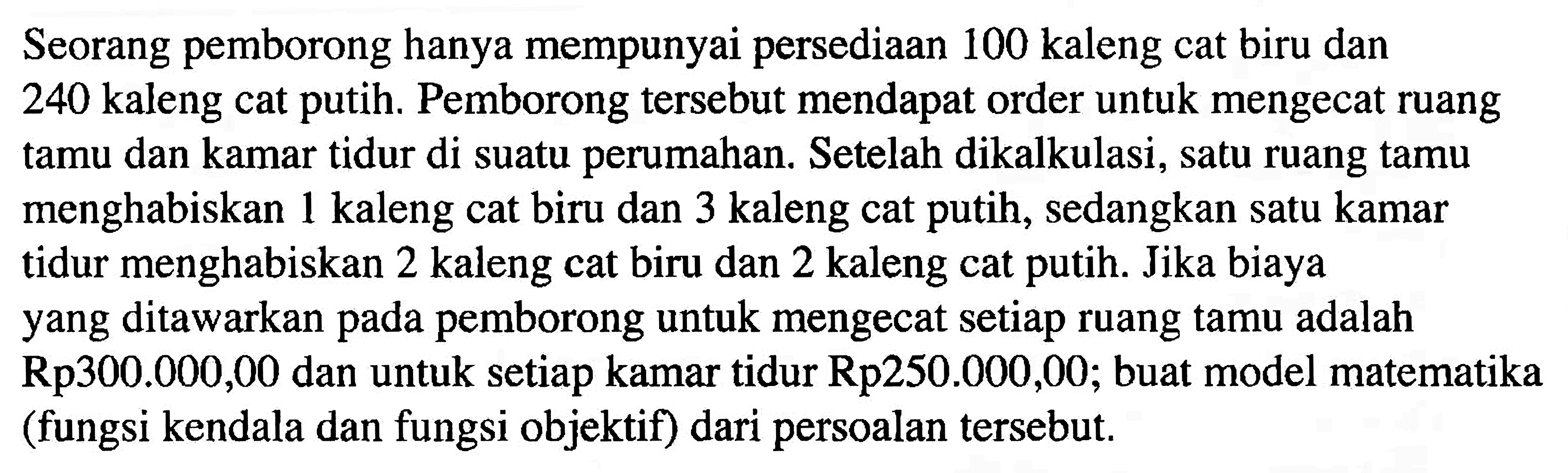 Seorang pemborong hanya mempunyai persediaan 100 kaleng cat biru dan 240 kaleng cat putih. Pemborong tersebut mendapat order untuk mengecat ruang tamu dan kamar tidur di suatu perumahan. Setelah dikalkulasi, satu ruang tamu menghabiskan 1 kaleng cat biru dan 3 kaleng cat putih, sedangkan satu kamar tidur menghabiskan 2 kaleng cat biru dan 2 kaleng cat putih. Jika biaya yang ditawarkan pada pemborong untuk mengecat setiap ruang tamu adalah Rp300.000,00 dan untuk setiap kamar tidur Rp250.000,00; buat model matematika (fungsi kendala dan fungsi objektif) dari persoalan tersebut.