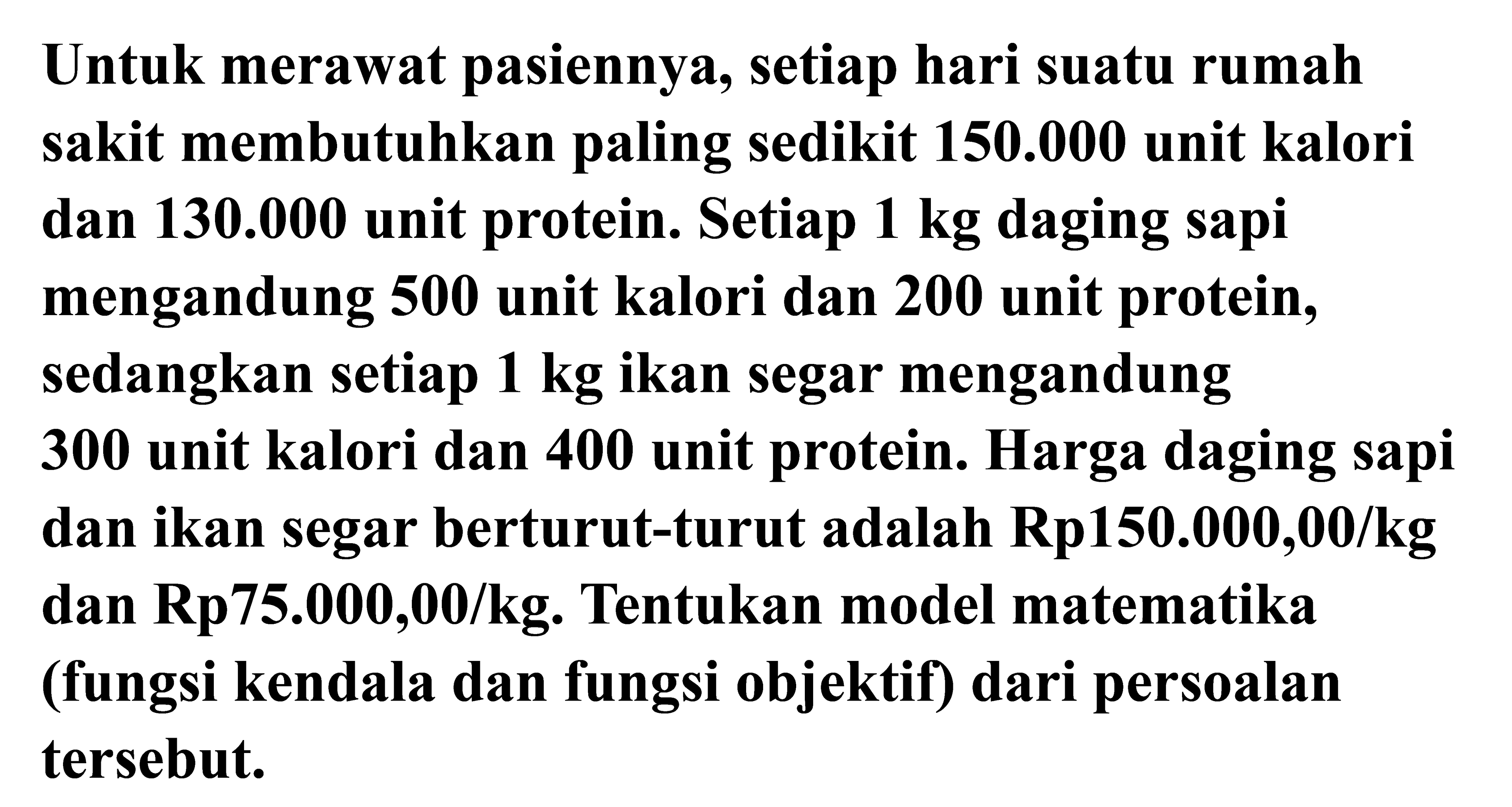 Untuk merawat pasiennya, setiap hari suatu rumah sakit membutuhkan paling sedikit 150.000 unit kalori dan 130.000 unit protein. Setiap 1 kg daging sapi mengandung 500 unit kalori dan 200 unit protein, sedangkan setiap 1 kg ikan segar mengandung 300 unit kalori dan 400 unit protein. Harga daging sapi dan ikan segar berturut-turut adalah Rp150.000,00/kg dan Rp75.000,00/kg. Tentukan model matematika (fungsi kendala dan fungsi objektif) dari persoalan tersebut.