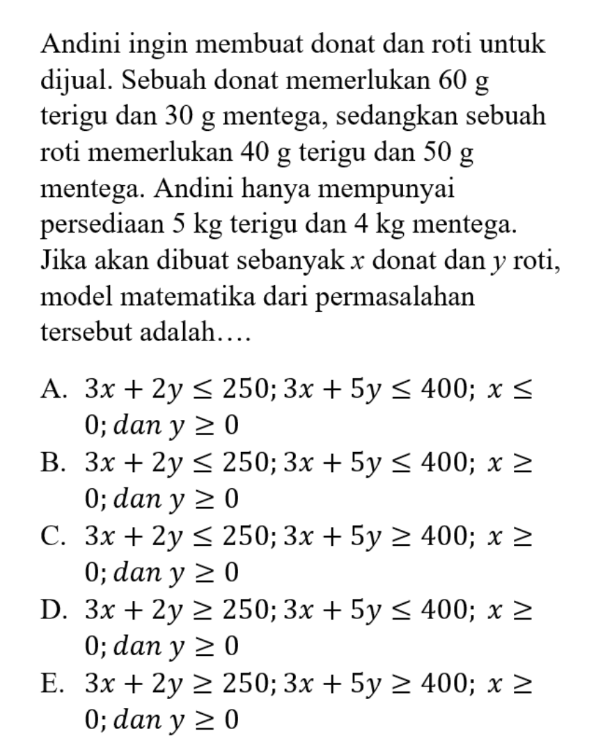 Andini ingin membuat donat dan roti untuk dijual. Sebuah donat memerlukan 60 g terigu dan 30 g mentega, sedangkan sebuah roti memerlukan 40 g terigu dan 50 g mentega. Andini hanya mempunyai persediaan 5 kg terigu dan 4 kg mentega. Jika akan dibuat sebanyak x donat dan y roti, model matematika dari permasalahan tersebut adalah...