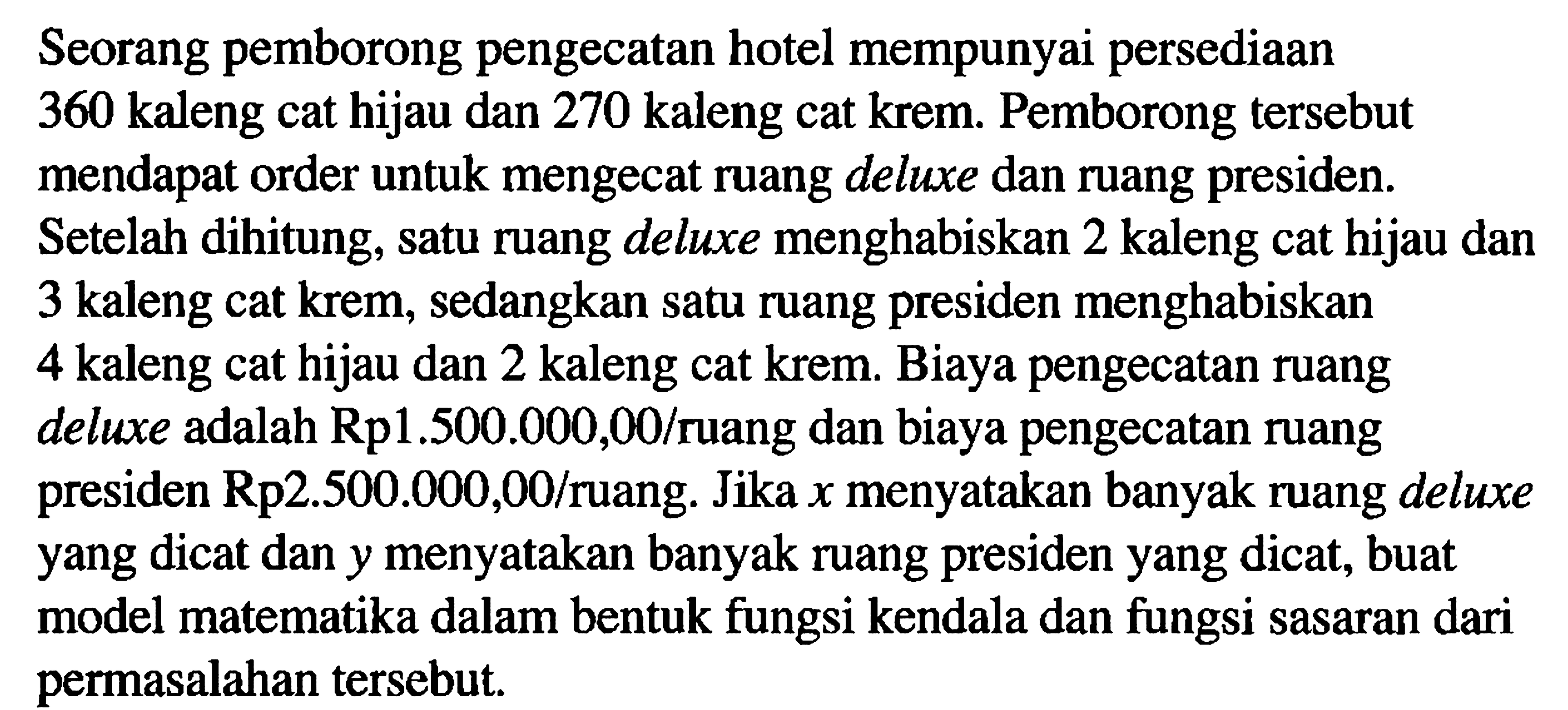 Seorang pemborong pengecatan hotel mempunyai persediaan 360 kaleng cat hijau dan 270 kaleng cat krem. Pemborong tersebut mendapat order untuk mengecat ruang deluxe dan ruang presiden. Setelah dihitung, satu ruang deluxe menghabiskan 2 kaleng cat hijau dan 3 kaleng cat krem, sedangkan satu ruang presiden menghabiskan 4 kaleng cat hijau dan 2 kaleng cat krem. Biaya pengecatan ruang deluxe adalah Rp1.500.000,00/ruang dan biaya pengecatan ruang presiden Rp2.500.000,00/ruang. Jika x menyatakan banyak ruang deluxe yang dicat dan y menyatakan banyak ruang presiden yang dicat, buat model matematika dalam bentuk fungsi kendala dan fungsi sasaran dari permasalahan tersebut.