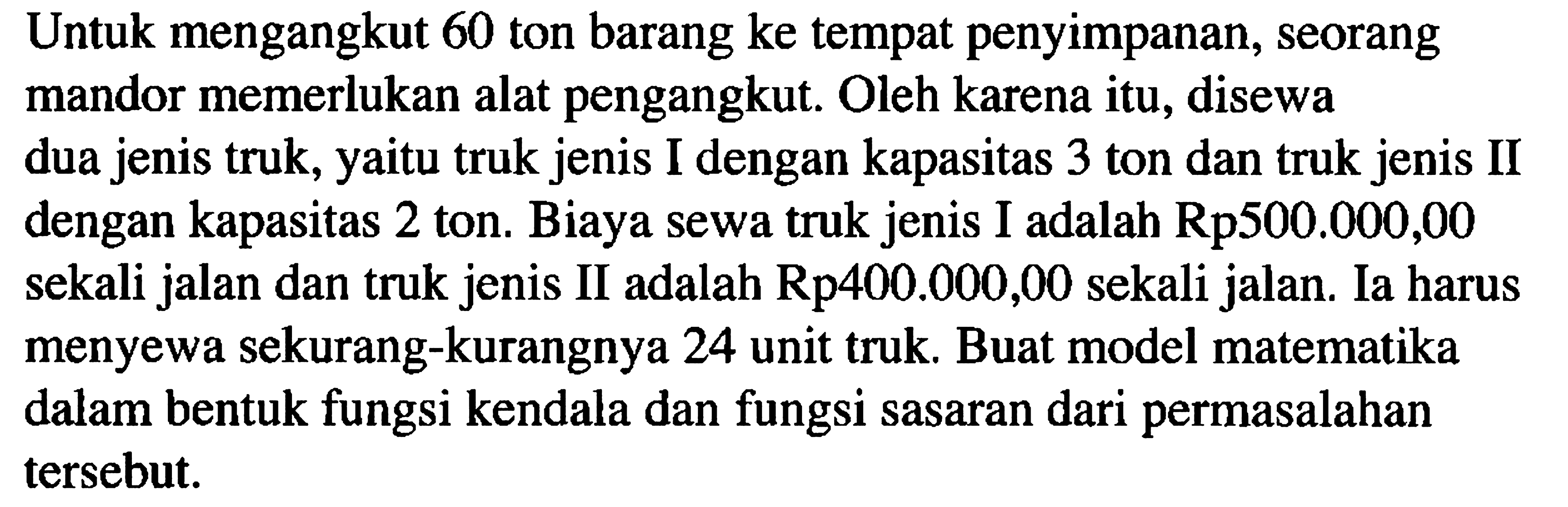 Untuk mengangkut 60 ton barang ke tempat penyimpanan, seorang mandor memerlukan alat pengangkut. Oleh karena itu, disewa dua jenis truk, yaitu truk jenis I dengan kapasitas 3 ton dan truk jenis II dengan kapasitas 2 ton. Biaya sewa truk jenis I adalah Rp500.000,00 sekali jalan dan truk jenis II adalah Rp400.000,00 sekali jalan. Ia harus menyewa sekurang-kurangnya 24 unit truk. Buat model matematika dalam bentuk fungsi kendala dan fungsi sasaran dari permasalahan tersebut.