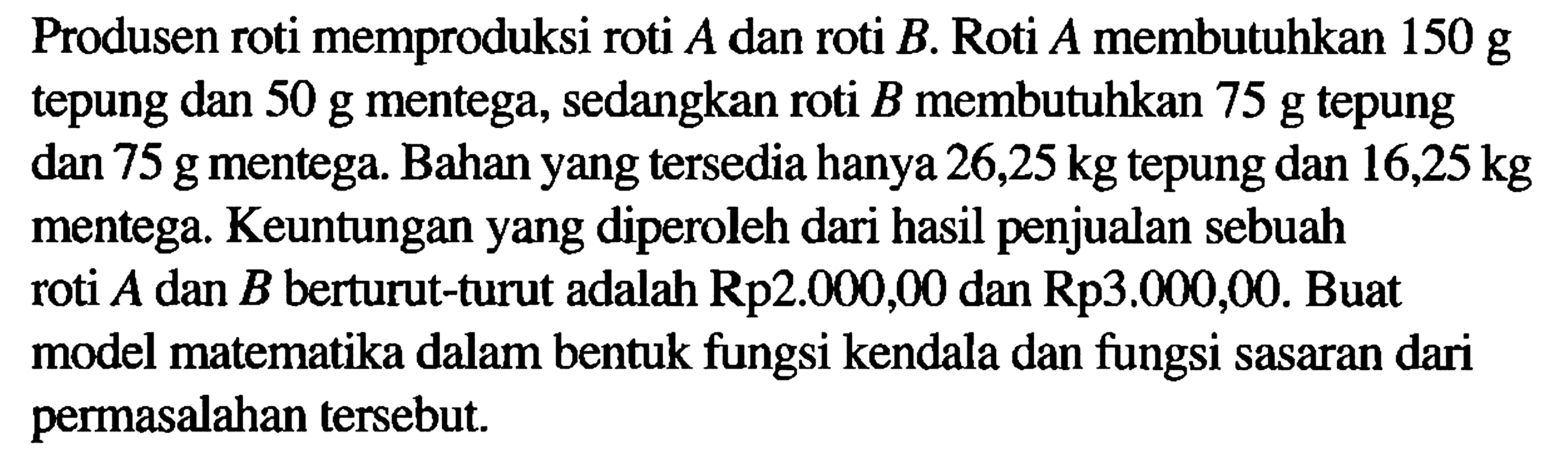 Produsen roti memproduksi roti A dan roti B. Roti A membutuhkan 150 g tepung dan 50 g mentega, sedangkan roti B membutuhkan 75 g tepung dan 75 g mentega. Bahan yang tersedia hanya 26,25 kg tepung dan 16,25 kg mentega. Keuntungan yang diperoleh dari hasil penjualan sebuah roti A dan B berturut-turut adalah Rp2.000,00 dan Rp3.000,00. Buat model matematika dalam bentuk fungsi kendala dan fungsi sasaran dari permasalahan tersebut.