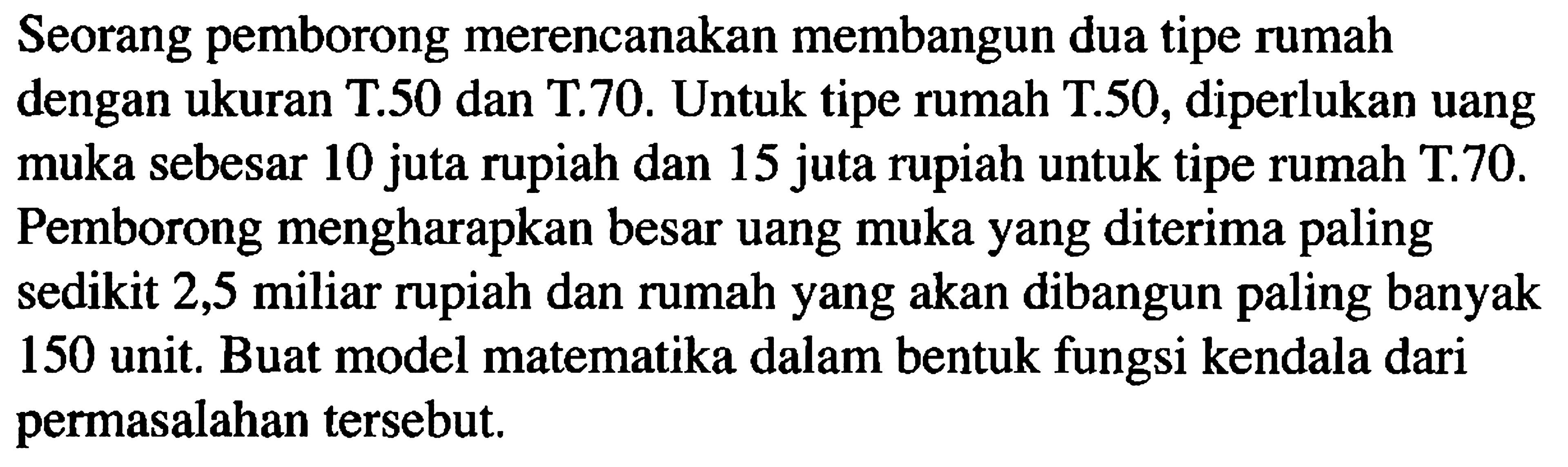 Seorang pemborong merencanakan membangun dua tipe rumah dengan ukuran T.50 dan T.70. Untuk tipe rumah T.50, diperlukan uang muka sebesar 10 juta rupiah dan 15 juta rupiah untuk tipe rumah T.70. Pemborong mengharapkan besar uang muka yang diterima paling sedikit 2,5 miliar rupiah dan rumah yang akan dibangun paling banyak 150 unit. Buat model matematika dalam bentuk fungsi kendala dari permasalahan tersebut.