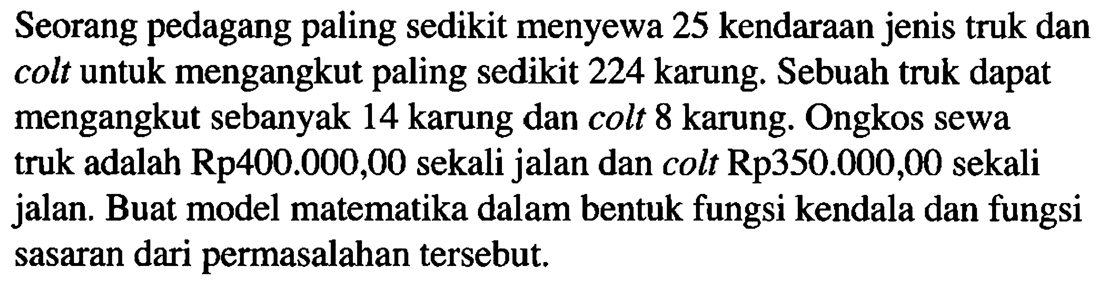 Seorang pedagang paling sedikit menyewa 25 kendaraan jenis truk dan colt untuk mengangkut paling sedikit 224 karung. Sebuah truk dapat mengangkut sebanyak 14 karung dan colt 8 karung. Ongkos sewa truk adalah Rp400.000,00 sekali jalan dan colt Rp350.000,00 sekali jalan. Buat model matematika dalam bentuk fungsi kendala dan fungsi sasaran dari permasalahan tersebut.