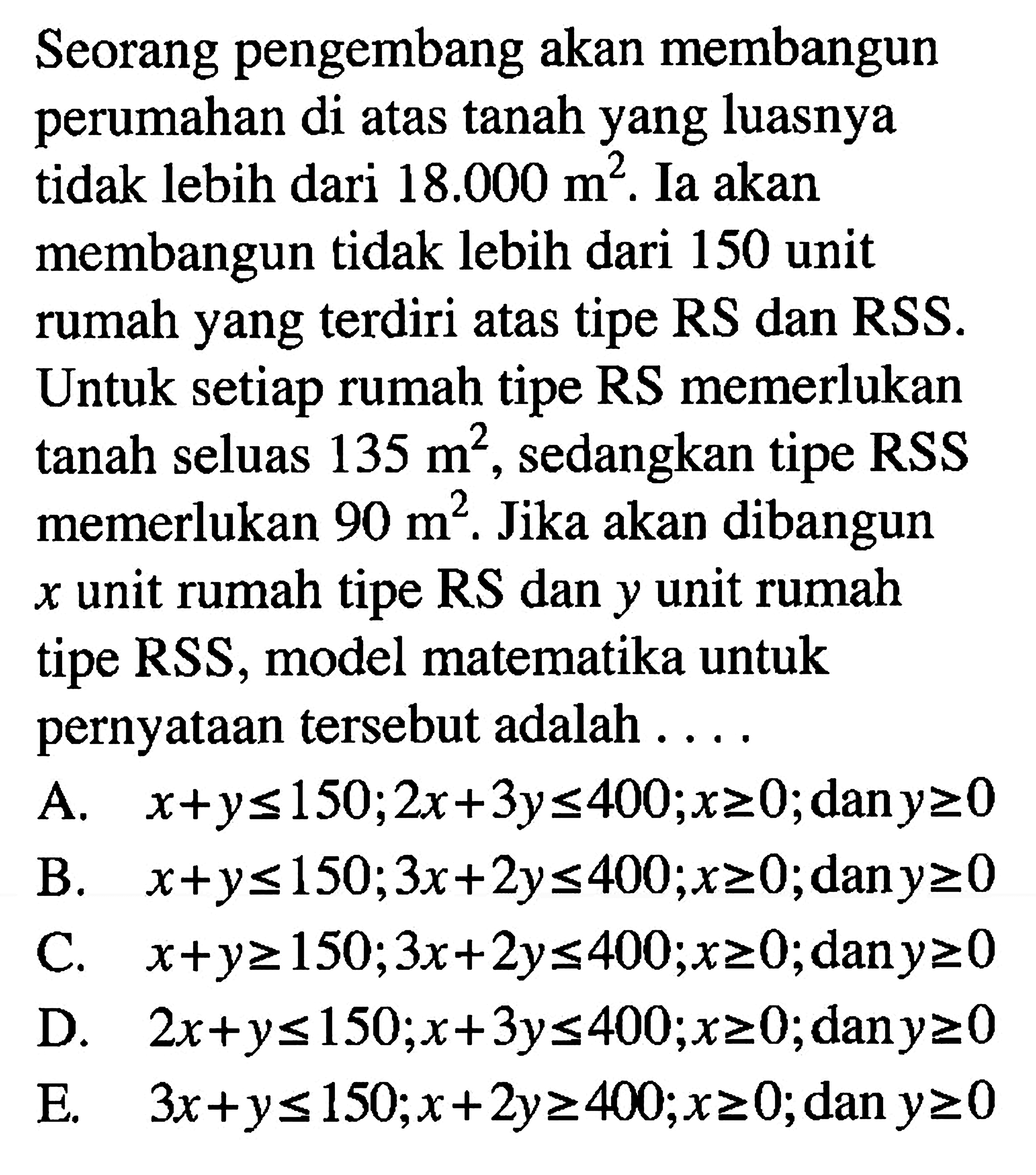 Seorang pengembang akan membangun perumahan di atas tanah yang luasnya tidak lebih dari 18.000 m^2. Ia akan membangun tidak lebih dari 150 unit rumah yang terdiri atas tipe RS dan RSS. setiap rumah tipe RS memerlukan tanah seluas 135 m^2, sedangkan tipe RSS memerlukan 90 m^2. Jika akan dibangun x unit rumah tipe RSS, model matematika untuk pernyataan tersebut adalah . . . .