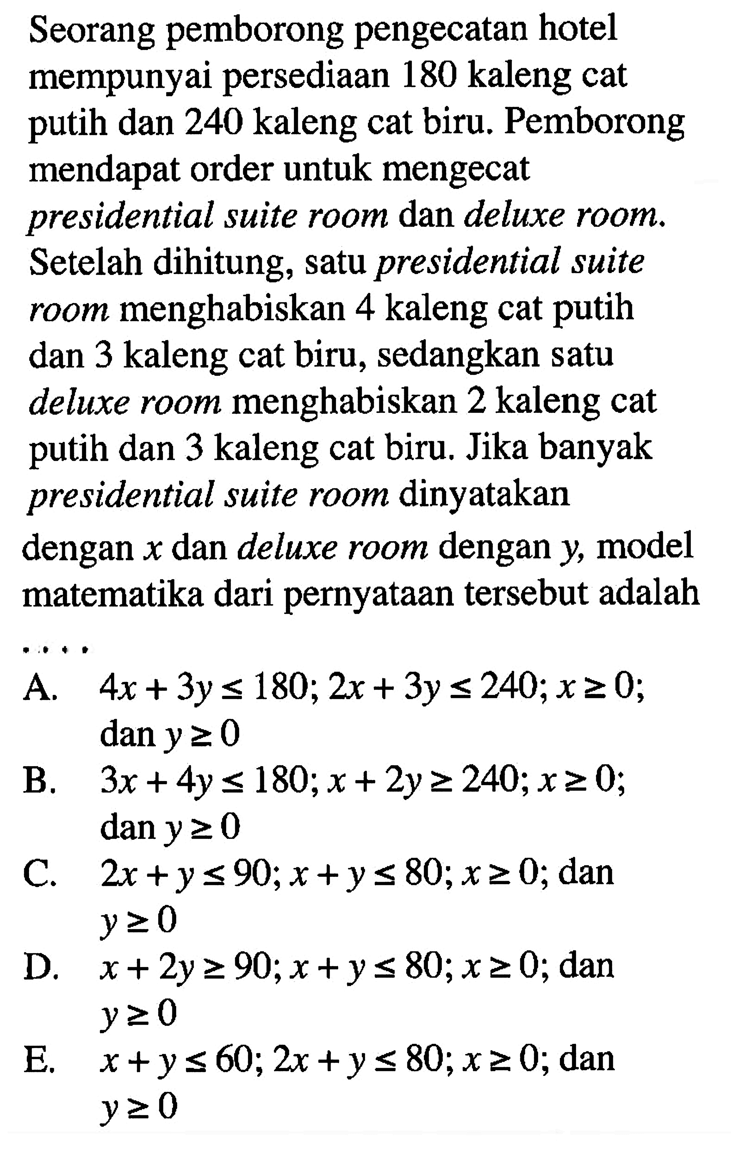 Seorang pemborong pengecatan hotel mempunyai persediaan 180 kaleng cat putih dan 240 kaleng cat biru. Pemborong mendapat order untuk mengecat presidential suite room dan deluxe room. Setelah dihitung, satu presidential suite menghabiskan 4 kaleng cat putih room dan 3 kaleng cat biru, sedangkan satu deluxe room menghabiskan 2 kaleng cat dan 3 kaleng cat biru. Jika banyak putih presidential suite room dinyatakan dengan x dan deluxe room dengan y model matematika dari pernyataan tersebut adalah . . . .