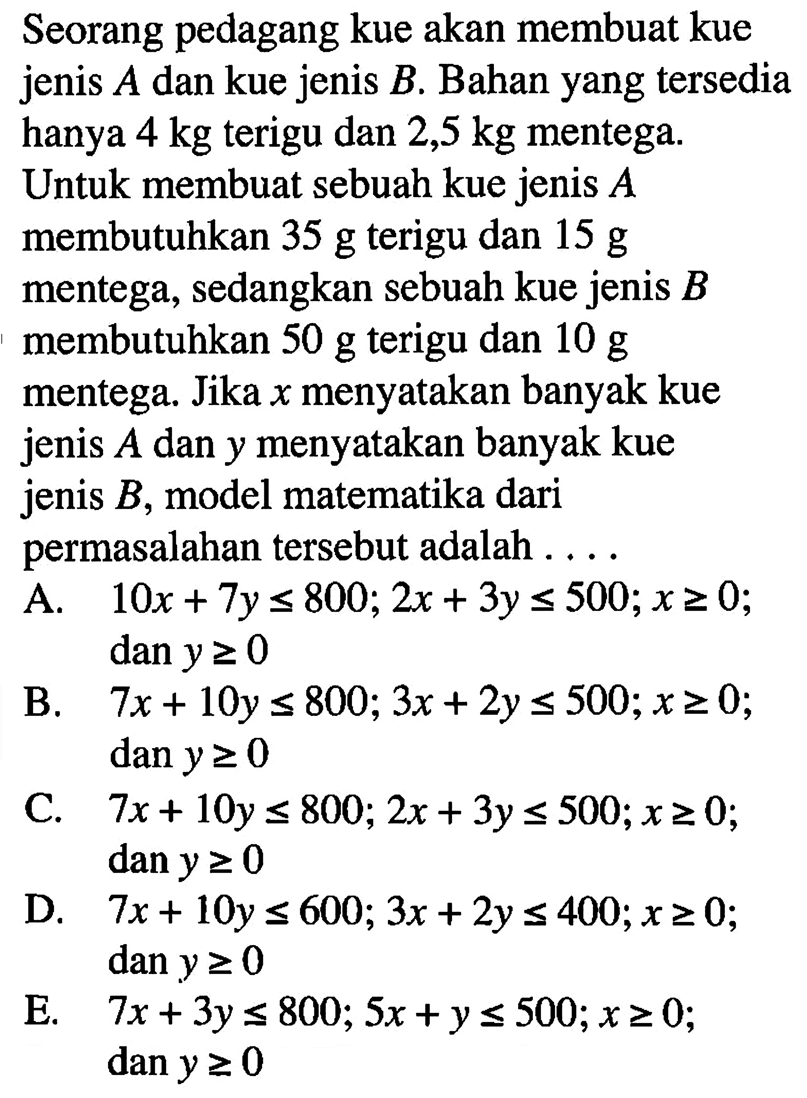 Seorang pedagang kue akan membuat kue A dan kue jenis B. Bahan yang tersedia jenis hanya 4 kg terigu dan 2,5 kg mentega. Untuk membuat sebuah kue jenis A membutuhkan 35 g terigu dan 15 g mentega, sedangkan sebuah kue jenis B 10 g membutuhkan 50 g terigu dan mentega. Jika x menyatakan banyak kue jenis A dan y menyatakan banyak kue jenis B, model matematika dari permasalahan tersebut adalah....