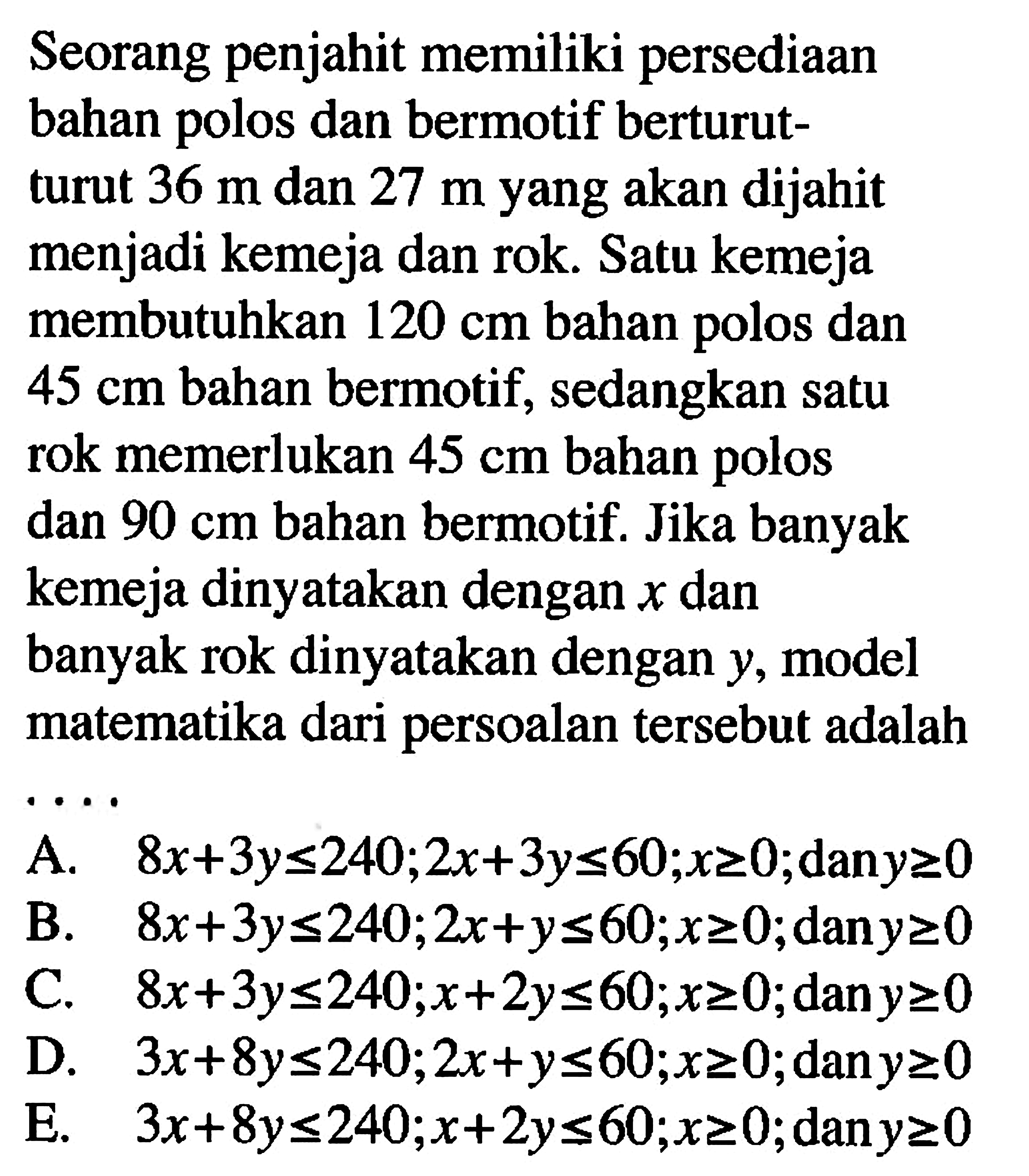 Seorang penjahit memiliki persediaan bahan dan bermotif berturut- polos turut 36 m dan 27 m yang akan dijahit menjadi kemeja dan rok. Satu kemeja membutuhkan 120 cm bahan polos dan 45 cm bahan bermotif, sedangkan satu rok memerlukan 45 cm bahan polos dan 90 cm bahan bermotif. Jika banyak kemeja dinyatakan dengan x dan banyak rok dinyatakan dengan y, model matematika dari persoalan tersebut adalah . . . .