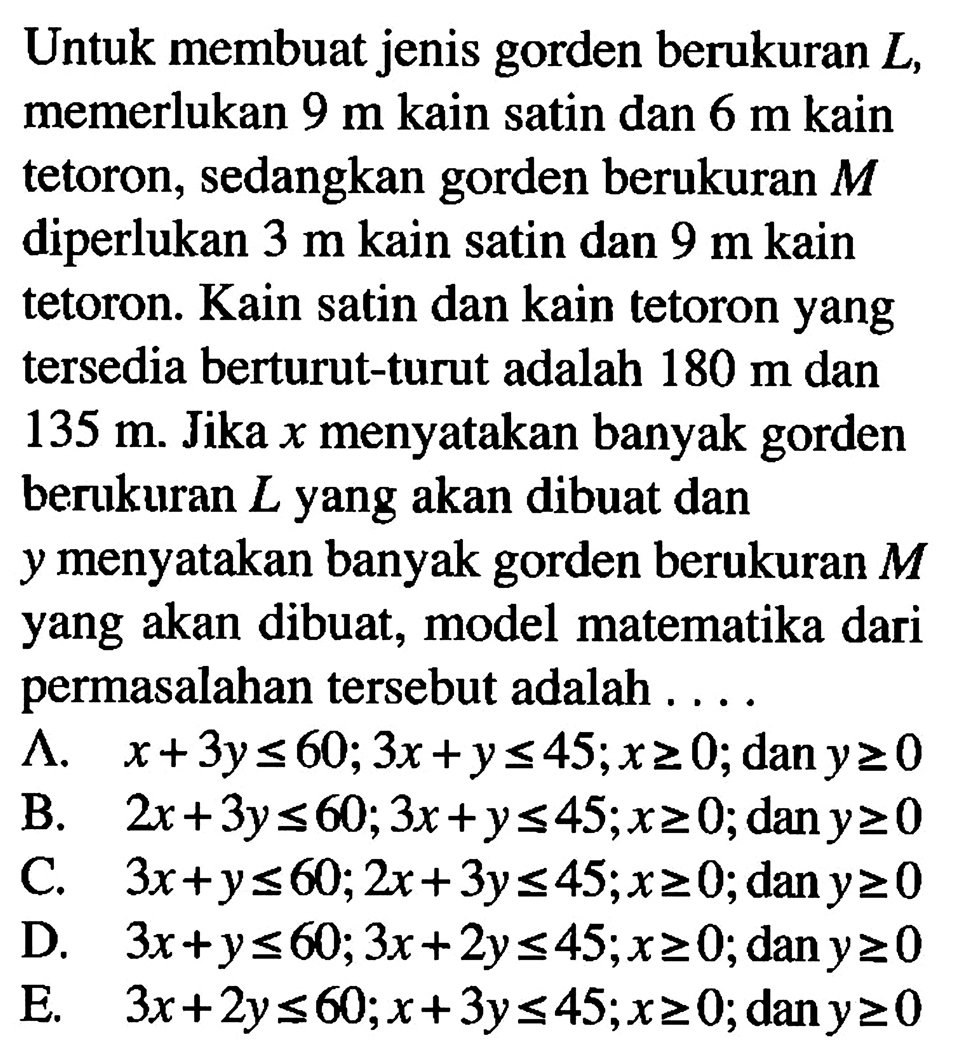 Untuk membuat jenis gorden berukuran L, memerlukan 9 m kain satin dan 6 m kain tetoron; sedangkan gorden berukuran M diperlukan 3 m kain satin dan 9 m kain tetoron. Kain satin dan kain tetoron yang tersedia berturut-turut adalah 180 m dan 135 m. Jika x menyatakan banyak gorden berukuran L yang akan dibuat dan menyatakan banyak gorden berukuran M Y yang akan dibuat, model matematika dari permasalahan tersebut adalah