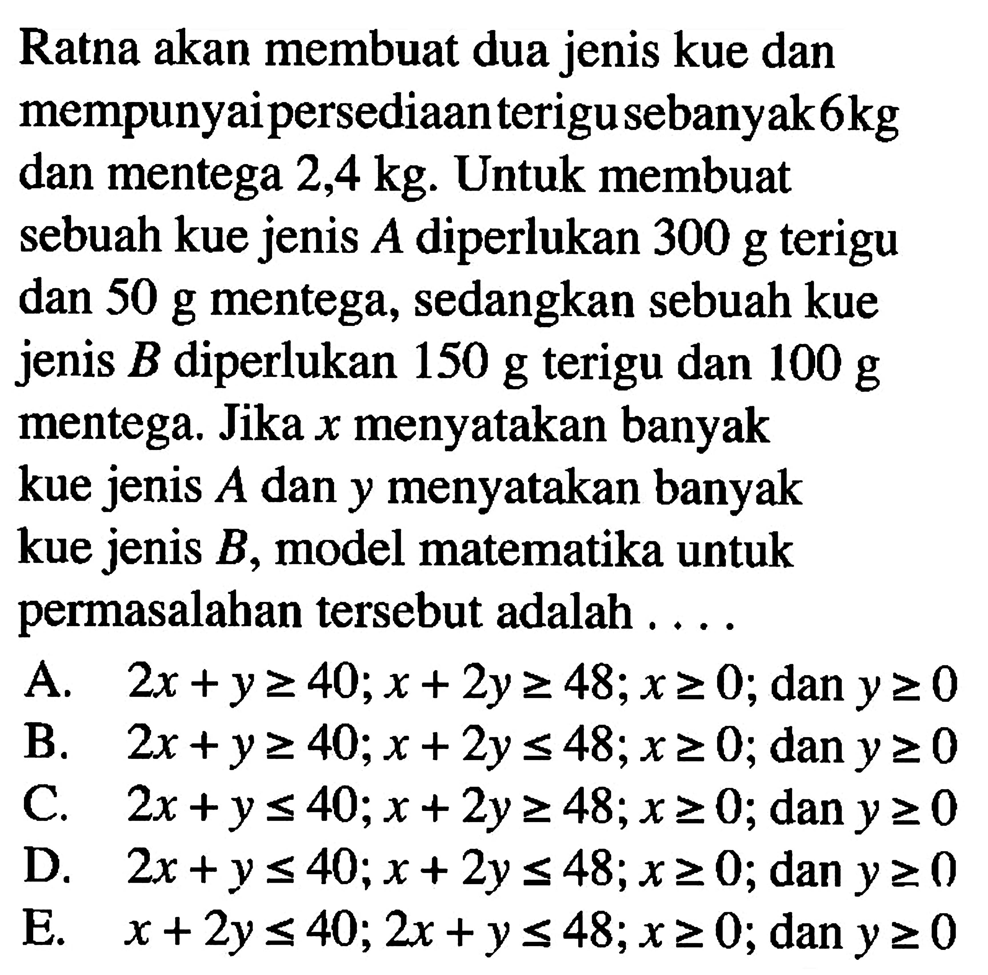 Ratna akan membuat dua jenis kue dan mempunyai persediaan terigu sebanyak 6 kg dan mentega 2,4 kg. Untuk membuat sebuah kue jenis A diperlukan 300 g terigu dan 50 g mentega, sedangkan sebuah kue jenis B diperlukan 150 g terigu dan 100 g mentega. Jika x menyatakan banyak kue jenis A dan y menyatakan banyak kue jenis B, model matematika untuk permasalahan tersbeut adalah....