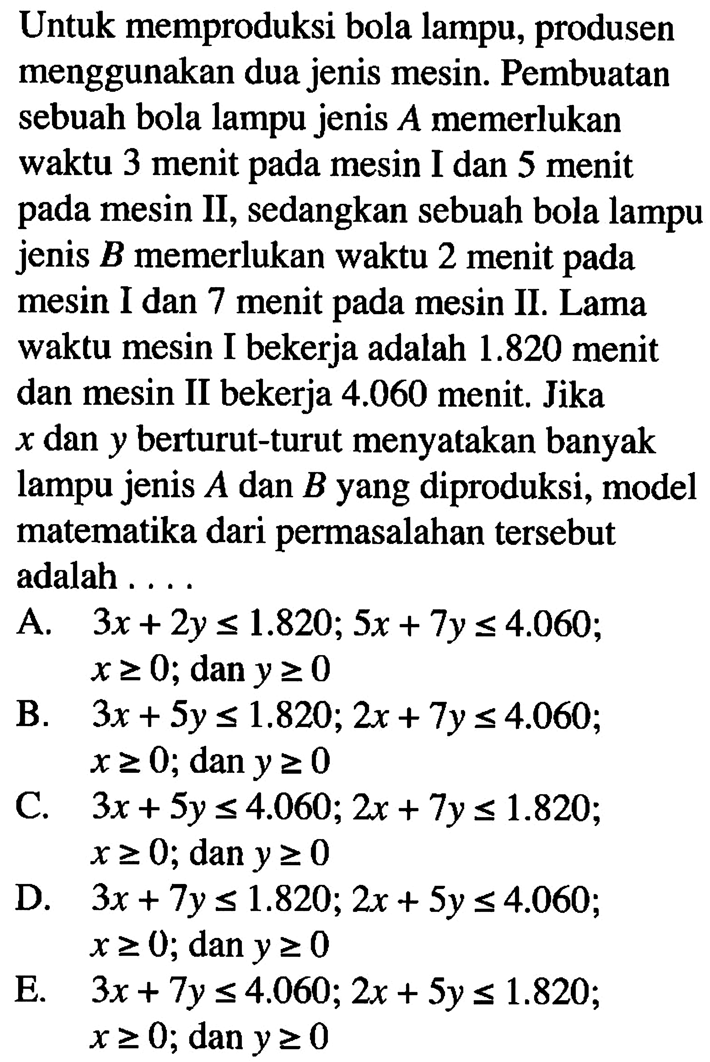 Untuk memproduksi bola lampu, produsen menggunakan dua jenis mesin. Pembuatan sebuah bola lampu jenis A memerlukan waktu 3 menit pada mesin I dan 5 menit pada mesin II, sedangkan sebuah bola lampu jenis B memerlukan waktu 2 menit pada mesin I dan 7 menit pada mesin II. Lama waktu mesin I bekerja adalah 1.820 menit dan mesin II bekerja 4.060 menit. Jika x dan y berturut-turut menyatakan banyak lampu jenis A dan B yang diproduksi, model matematika dari permasalahan tersebut adalah ...