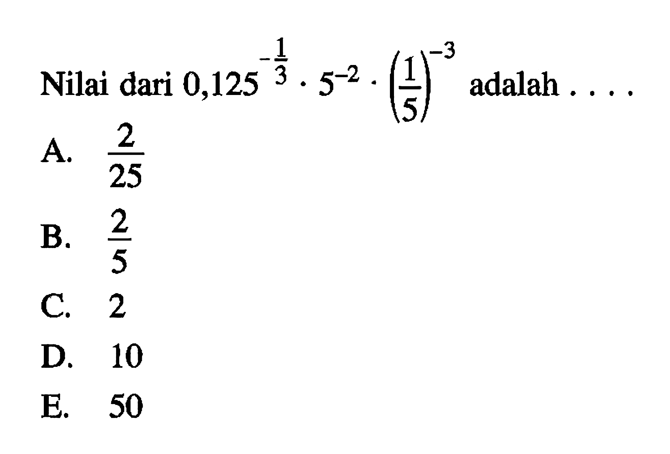 Nilai dari 0,125^-1/3 x 5^-2 x (1/5)^-3 adalah . . . . A. 2/25 B. 2/5 C. 2 D. 10 E. 50