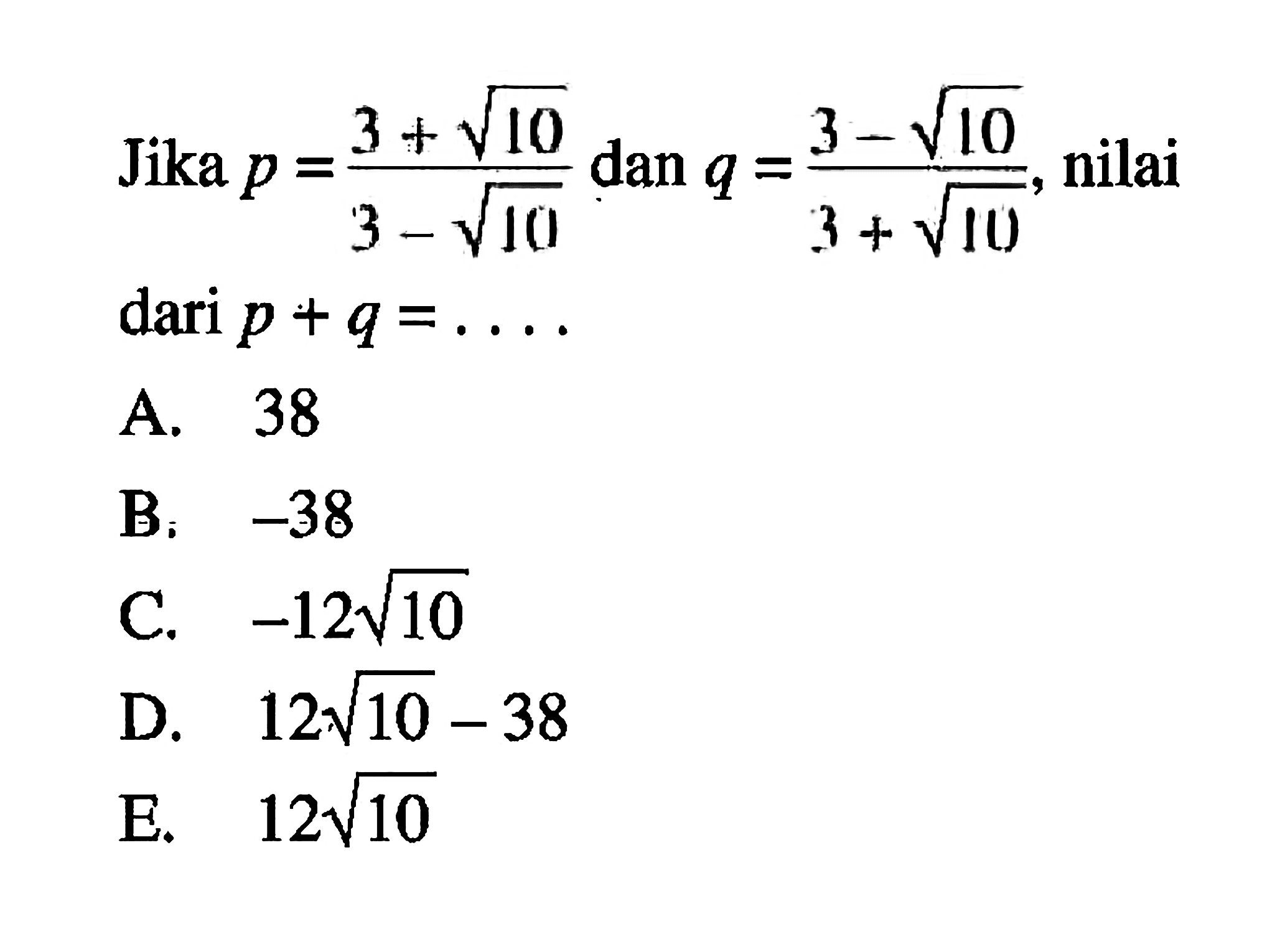 Jika p = (3 + akar(10) / (3 - akar(10)) dan q = (3 - akar(10)) / (3 + akar(10), nilai dari p + q = ... A. 38 B. -38 C. -12 akar(10) - 38 E. 12 akar(10)