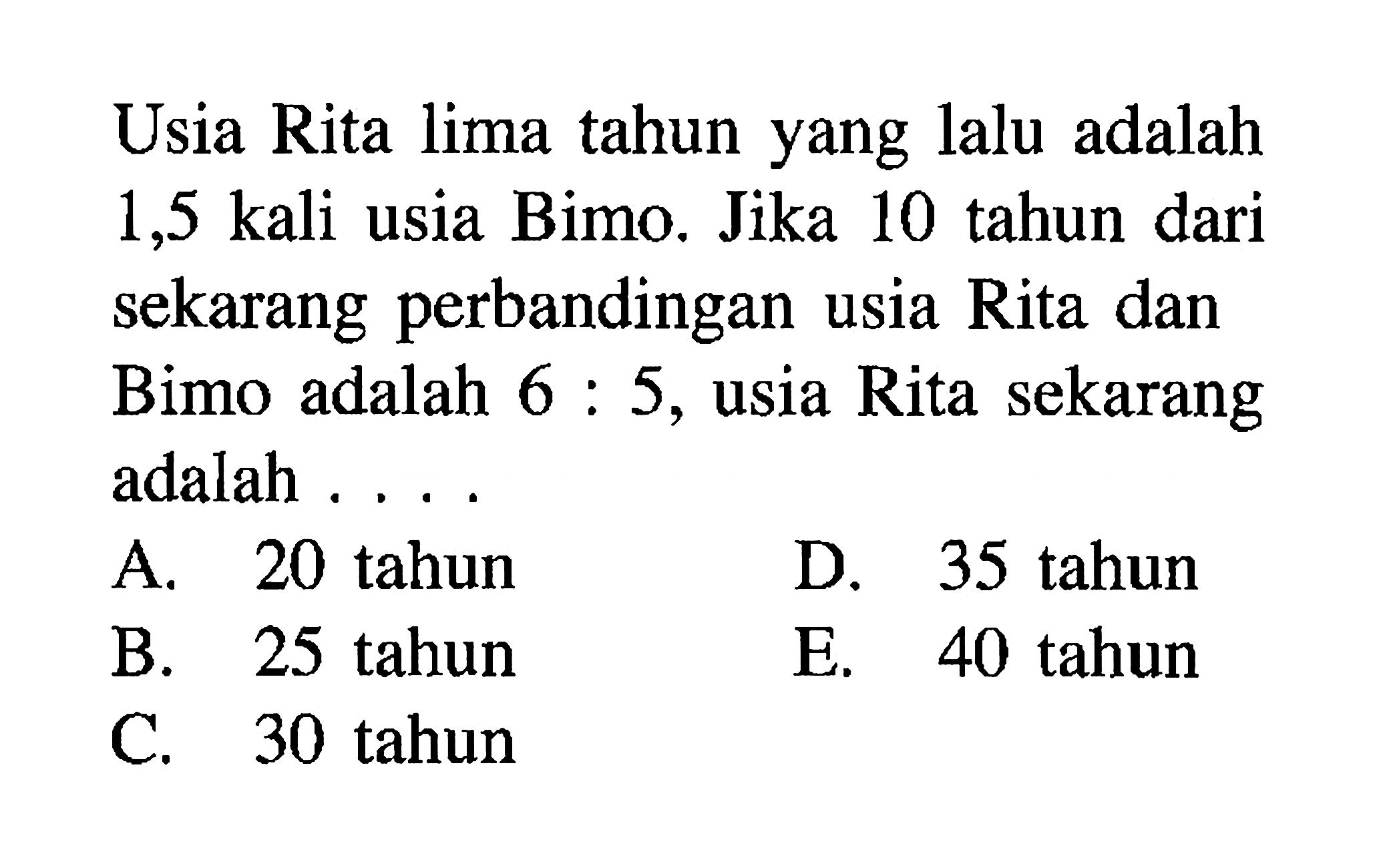 Usia Rita lima tahun yang lalu adalah 1,5 kali usia Bimo. Jika 10 tahun dari sekarang perbandingan usia Rita dan Bimo adalah 6:5, usia Rita sekarang adalah .... A. 20 tahun B. 25 tahun C. 30 tahun D. 35 tahun E. 40 tahun