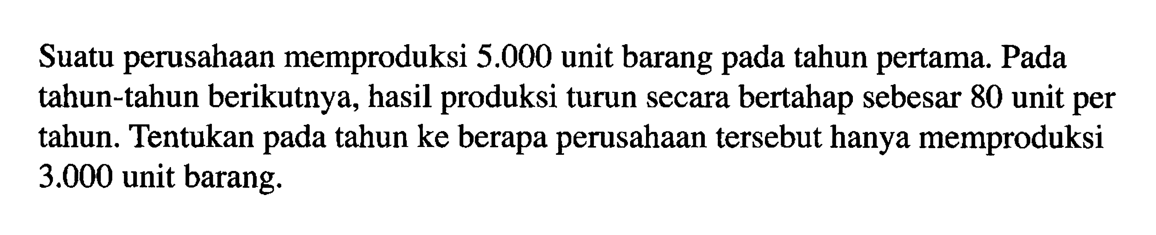 Suatu perusahaan memproduksi 5.000 unit barang tahun pertama. Pada pada tahun-tahun berikutnya, hasil produksi turun secara bertahap sebesar 80 unit per tahun. Tentukan pada tahun ke berapa perusahaan tersebut hanya memproduksi 3.000 unit barang.